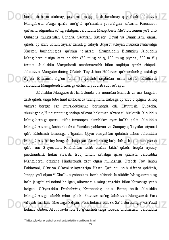 borib,   shaharni   ololmay,   jazirama   issiqqa   dosh   berolmay   qaytishadi.   Jaloliddin
Manguberdi   o’ziga   qarshi   mo’g’ul   qo’shinlari   jo’natilgani   xabarini   Parosravar
qal`asini olgandan so’ng eshitgan. Jaloliddin Manguberdi Mo’lton tomon yo’l olib
Qubacha   mulklaridan   Uchcha,   Sadusan,   Xatisor,   Deval   va   Damrillarni   qamal
qiladi, qo’shini uchun tuyalar zarurligi tufayli Gujarot viloyati markazi Nahrvalga
Xosxon   boshchiligida   qo’shin   jo’natadi.   Shamsuddin   Eltutmish   Jaloliddin
Manguberdi   ustiga   katta   qo’shin   (30   ming   otliq,   100   ming   piyoda,   300   ta   fil)
tortadi.   Jaloliddin   Manguberdi   mardonavorlik   bilan   raqibiga   qarshi   chiqadi.
Jaloliddin   Manguberdining   O’zbek   Toy   Jahon   Pahlavon   qo’mondonligi   ostidagi
ilg’ori   Eltutmish   ilg’ori   bilan   to’qnashib   raqibidan   ustin   keladi.   Eltutmish
Jaloliddin Manguberdi huzuriga elchisini yuborib sulh so’raydi. 
Jaloliddin   Manguberdi   Hindistonda   o’z   nomidan   kumush   va   mis   tangalar
zarb qiladi, unga tobe hind mulklarida uning nomi xutbaga qo’shib o’qilgan. Biroq
vaziyat   borgan   sari   murakkablashib   bormoqda   edi.   Eltutmish,   Qubacha,
shuningdek, Hindistonning boshqa viloyat hokimlari o’zaro til biriktirib Jaloliddin
Manguberdiga   qarshi   ittifoq   tuzmoqchi   ekanliklari   ayon   bo’lib   qoldi.   Jaloliddin
Manguberdining   lashkarboshisi   Yazidak   pahlavon   va   Sunqurjiq   Toysilar   xiyonat
qilib   Eltutmish   tomoniga   o’tganlar.   Qiyin   vaziyatdan   qutulish   uchun   Jaloliddin
Manguberdi harbiy kengash chaqirgan. Amirlarning ko’pchiligi Iroq tomon yurish
qilib,   uni   G’iyosiddin   Pirshohdan   tortib   olishni   taklif   qiladi.   Iroqda   siyosiy
parokandalik   hukm   surardi.   Iroq   tomon   ketishga   qaror   qilinadi.   Jaloliddin
Manguberdi   o’zining   Hindistonda   zabt   etgan   mulklariga   O’zbek   Toy   Jahon
Pahlavoni,   G’ur   va   G’azni   viloyatlariga   Hasan   Qarluqni   noib   sifatida   qoldirib,
Iroqqa yo’l olgan. 27
 Cho’lu biyobonlarni kesib o’tishda Jaloliddin Manguberdining
ko’p jangchilari  nobud bo’lgan, nihoyat u 4 ming jangchisi  bilan Kirmonga yetib
kelgan.   G’iyosiddin   Pirshohning   Kirmondagi   noibi   Baroq   hojib   Jaloliddin
Manguberdiga   tobelik   izhor   qiladi.   Shundan   so’ng   Jaloliddin   Manguberdi   Fors
viloyati   markazi   Sherozga   kelgan.   Fors   hokimi   otabek   Sa`d   ibn   Zangiy   va   Yazd
hokimi   otabek   Alouddavla   ibn   To’g’onshoh   unga   tobelik   bildirishadi.   Jaloliddin
27
 https://fayllar.org/sirat-as-sulton-jaloliddin-mankburni.html
29 