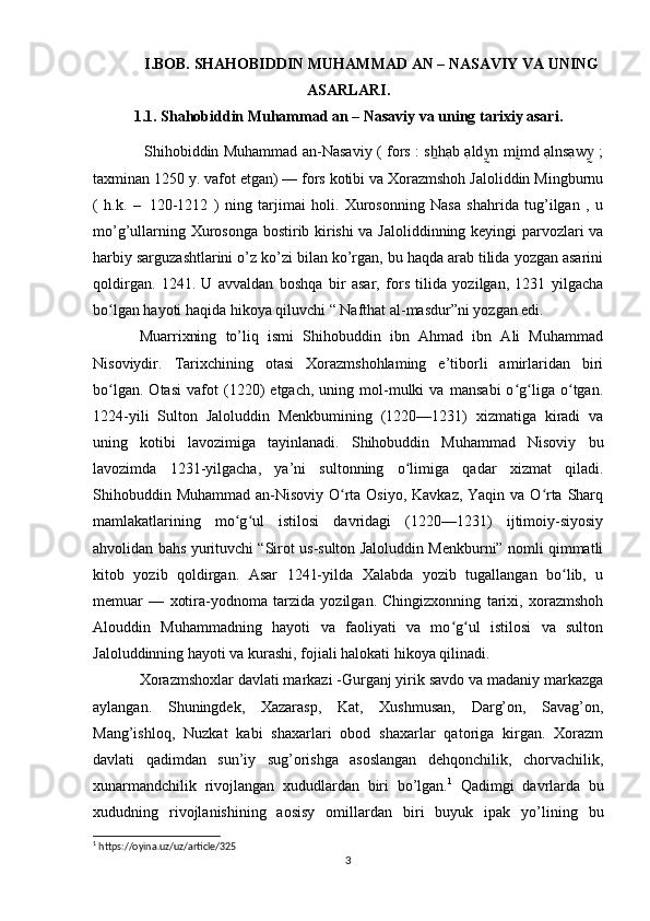 I.BOB. SHAHOBIDDIN MUHAMMAD AN – NASAVIY VA UNING
ASARLARI.
1.1. Shahobiddin Muhammad an – Nasaviy va uning tarixiy asari.
  Shihobiddin Muhammad an-Nasaviy ( fors : s hạb ạld n m md ạlnsạw  ;ẖ y	̰	ḭ y	̰
taxminan 1250 y. vafot etgan) — fors kotibi va Xorazmshoh Jaloliddin Mingburnu
(   h.k.   –  	
 120-1212   )   ning   tarjimai   holi.   Xurosonning   Nasa   shahrida   tug’ilgan   ,   u
mo’g’ullarning Xurosonga bostirib kirishi va Jaloliddinning keyingi parvozlari va
harbiy sarguzashtlarini o’z ko’zi bilan ko’rgan, bu haqda arab tilida yozgan asarini
qoldirgan.   1241.   U   avvaldan   boshqa   bir   asar,   fors   tilida   yozilgan,   1231   yilgacha
bo lgan hayoti haqida hikoya qiluvchi “ Nafthat al-masdur”ni yozgan edi. 	
ʻ
Muarrixning   to’liq   ismi   Shihobuddin   ibn   Ahmad   ibn   Ali   Muhammad
Nisoviydir.   Tarixchining   otasi   Xorazmshohlaming   e’tiborli   amirlaridan   biri
bo lgan.   Otasi   vafot   (1220)   etgach,   uning   mol-mulki   va   mansabi   o g liga   o tgan.
ʻ ʻ ʻ ʻ
1224-yili   Sulton   Jaloluddin   Menkbumining   (1220—1231)   xizmatiga   kiradi   va
uning   kotibi   lavozimiga   tayinlanadi.   Shihobuddin   Muhammad   Nisoviy   bu
lavozimda   1231-yilgacha,   ya’ni   sultonning   o limiga   qadar   xizmat   qiladi.	
ʻ
Shihobuddin Muhammad an-Nisoviy O rta Osiyo, Kavkaz, Yaqin va O rta Sharq	
ʻ ʻ
mamlakatlarining   mo g ul   istilosi   davridagi   (1220—1231)   ijtimoiy-siyosiy	
ʻ ʻ
ahvolidan bahs yurituvchi “Sirot us-sulton Jaloluddin Menkburni” nomli qimmatli
kitob   yozib   qoldirgan.   Asar   1241-yilda   Xalabda   yozib   tugallangan   bo lib,   u	
ʻ
memuar   —   xotira-yodnoma   tarzida   yozilgan.   Chingizxonning   tarixi,   xorazmshoh
Alouddin   Muhammadning   hayoti   va   faoliyati   va   mo g ul   istilosi   va   sulton	
ʻ ʻ
Jaloluddinning hayoti va kurashi, fojiali halokati hikoya qilinadi.
Xorazmshoxlar davlati markazi -Gurganj yirik savdo va madaniy markazga
aylangan.   Shuningdek,   Xazarasp,   Kat,   Xushmusan,   Darg’on,   Savag’on,
Mang’ishloq,   Nuzkat   kabi   shaxarlari   obod   shaxarlar   qatoriga   kirgan.   Xorazm
davlati   qadimdan   sun’iy   sug’orishga   asoslangan   dehqonchilik,   chorvachilik,
xunarmandchilik   rivojlangan   xududlardan   biri   bo’lgan. 1
  Qadimgi   davrlarda   bu
xududning   rivojlanishining   aosisy   omillardan   biri   buyuk   ipak   yo’lining   bu
1
 https://oyina.uz/uz/article/325
3 