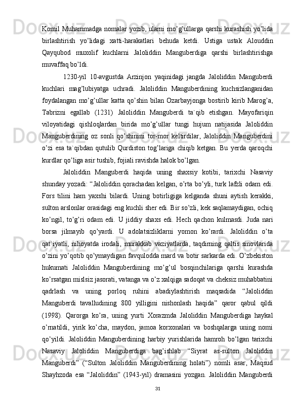 Komil Muhammadga nomalar yozib, ularni mo’g’ullarga qarshi kurashish yo’lida
birlashtirish   yo’lidagi   xatti-harakatlari   behuda   ketdi.   Ustiga   ustak   Alouddin
Qayqubod   muxolif   kuchlarni   Jaloliddin   Manguberdiga   qarshi   birlashtirishga
muvaffaq bo’ldi.
1230-yil   10-avgustda   Arzinjon   yaqinidagi   jangda   Jaloliddin   Manguberdi
kuchlari   mag’lubiyatga   uchradi.   Jaloliddin   Manguberdining   kuchsizlanganidan
foydalangan   mo’g’ullar   katta   qo’shin   bilan   Ozarbayjonga   bostirib   kirib   Marog’a,
Tabrizni   egallab   (1231)   Jaloliddin   Manguberdi   ta`qib   etishgan.   Mayofariqin
viloyatidagi   qishloqlardan   birida   mo’g’ullar   tungi   hujum   natijasida   Jaloliddin
Manguberdining   oz   sonli   qo’shinini   tor-mor   keltirdilar,   Jaloliddin   Manguberdini
o’zi   esa   ta`qibdan   qutulib   Qurdiston   tog’lariga   chiqib   ketgan.   Bu   yerda   qaroqchi
kurdlar qo’liga asir tushib, fojiali ravishda halok bo’lgan.
Jaloliddin   Manguberdi   haqida   uning   shaxsiy   kotibi,   tarixchi   Nasaviy
shunday yozadi: “Jaloliddin qorachadan kelgan, o’rta bo’yli, turk lafzli odam edi.
Fors   tilini   ham   yaxshi   bilardi.   Uning   botirligiga   kelganda   shuni   aytish   kerakki,
sulton arslonlar orasidagi eng kuchli sher edi. Bir so’zli, kek saqlamaydigan, ochiq
ko’ngil,   to’g’ri   odam   edi.   U   jiddiy   shaxs   edi.   Hech   qachon   kulmasdi.   Juda   nari
borsa   jilmayib   qo’yardi.   U   adolatsizliklarni   yomon   ko’rardi.   Jaloliddin   o’ta
qat`iyatli,   nihoyatda   irodali,   murakkab   vaziyatlarda,   taqdirning   qaltis   sinovlarida
o’zini yo’qotib qo’ymaydigan favqulodda mard va botir sarkarda edi. O’zbekiston
hukumati   Jaloliddin   Manguberdining   mo’g’ul   bosqinchilariga   qarshi   kurashda
ko’rsatgan mislsiz jasorati, vatanga va o’z xalqiga sadoqat va cheksiz muhabbatini
qadrlash   va   uning   porloq   ruhini   abadiylashtirish   maqsadida   “Jaloliddin
Manguberdi   tavalludining   800   yilligini   nishonlash   haqida”   qaror   qabul   qildi
(1998).   Qarorga   ko’ra,   uning   yurti   Xorazmda   Jaloliddin   Manguberdiga   haykal
o’rnatildi,   yirik   ko’cha,   maydon,   jamoa   korxonalari   va   boshqalarga   uning   nomi
qo’yildi.   Jaloliddin   Manguberdining   harbiy   yurishlarida   hamroh   bo’lgan   tarixchi
Nasaviy   Jaloliddin   Manguberdiga   bag’ishlab   “Siyrat   as-sulton   Jaloliddin
Manguberdi”   (“Sulton   Jaloliddin   Manguberdining   holati”)   nomli   asar,   Maqsud
Shayhzoda   esa   “Jaloliddin”   (1943-yil)   dramasini   yozgan.   Jaloliddin   Manguberdi
31 