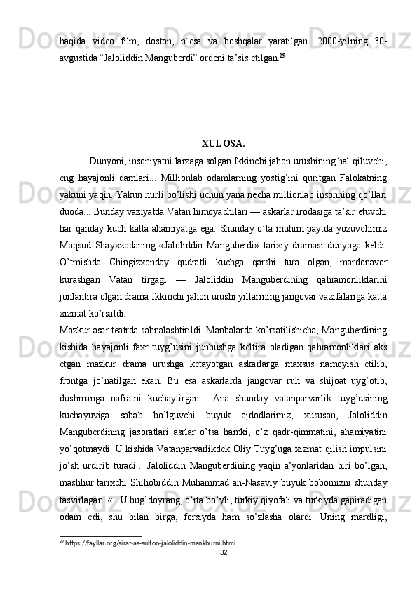 haqida   video   film,   doston,   p`esa   va   boshqalar   yaratilgan.   2000-yilning   30-
avgustida “Jaloliddin Manguberdi” ordeni ta’sis etilgan. 29
XULOSA.
Dunyoni, insoniyatni larzaga solgan Ikkinchi jahon urushining hal qiluvchi,
eng   hayajonli   damlari...   Millionlab   odamlarning   yostig’ini   quritgan   Falokatning
yakuni yaqin. Yakun nurli bo’lishi uchun yana necha millionlab insonning qo’llari
duoda... Bunday vaziyatda Vatan himoyachilari — askarlar irodasiga ta’sir etuvchi
har qanday kuch katta ahamiyatga ega. Shunday o’ta muhim paytda yozuvchimiz
Maqsud   Shayxzodaning   «Jaloliddin   Manguberdi»   tarixiy   dramasi   dunyoga   keldi.
O’tmishda   Chingizxonday   qudratli   kuchga   qarshi   tura   olgan,   mardonavor
kurashgan   Vatan   tirgagi   —   Jaloliddin   Manguberdining   qahramonliklarini
jonlantira olgan drama Ikkinchi jahon urushi yillarining jangovar vazifalariga katta
xizmat ko’rsatdi.
Mazkur asar teatrda sahnalashtirildi. Manbalarda ko’rsatilishicha, Manguberdining
kishida   hayajonli   faxr   tuyg’usini   junbushga   keltira   oladigan   qahramonliklari   aks
etgan   mazkur   drama   urushga   ketayotgan   askarlarga   maxsus   namoyish   etilib,
frontga   jo’natilgan   ekan.   Bu   esa   askarlarda   jangovar   ruh   va   shijoat   uyg’otib,
dushmanga   nafratni   kuchaytirgan...   Ana   shunday   vatanparvarlik   tuyg’usining
kuchayuviga   sabab   bo’lguvchi   buyuk   ajdodlarimiz,   xususan,   Jaloliddin
Manguberdining   jasoratlari   asrlar   o’tsa   hamki,   o’z   qadr-qimmatini,   ahamiyatini
yo’qotmaydi. U kishida Vatanparvarlikdek Oliy Tuyg’uga xizmat qilish impulsini
jo’sh   urdirib   turadi...   Jaloliddin   Manguberdining   yaqin   a’yonlaridan   biri   bo’lgan,
mashhur   tarixchi   Shihobiddin   Muhammad   an-Nasaviy   buyuk  bobomizni   shunday
tasvirlagan: «...U bug’doyrang, o’rta bo’yli, turkiy qiyofali va turkiyda gapiradigan
odam   edi,   shu   bilan   birga,   forsiyda   ham   so’zlasha   olardi.   Uning   mardligi,
29
 https://fayllar.org/sirat-as-sulton-jaloliddin-mankburni.html
32 