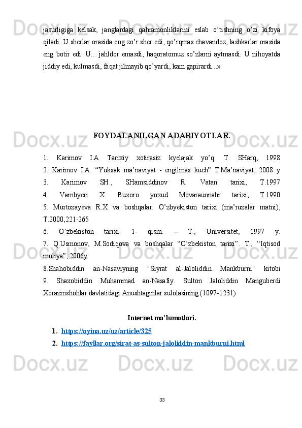 jasurligiga   kelsak,   janglardagi   qahramonliklarini   eslab   o’tishning   o’zi   kifoya
qiladi. U sherlar orasida eng zo’r sher edi, qo’rqmas chavandoz, lashkarlar orasida
eng   botir   edi.   U...   jahldor   emasdi,   haqoratomuz   so’zlarni   aytmasdi.   U   nihoyatda
jiddiy edi, kulmasdi, faqat jilmayib qo’yardi, kam gapirardi...»
FOYDALANILGAN ADABIYOTLAR.
1.   Karimov   I.A   Tarixiy   xotirasiz   kyelajak   yo’q.   T.   SHarq,   1998
2.   Karimov   I.A.   “Yuksak   ma’naviyat   -   engilmas   kuch”   T:Ma’naviyat,   2008   y
3.   Karimov   SH.,   SHamsiddinov   R.   Vatan   tarixi,   T.1997
4.   Vambyeri   X.   Buxoro   yoxud   Movaraunnahr   tarixi,   T.1990
5.   Murtozayeva   R.X   va   boshqalar.   O’zbyekiston   tarixi   (ma’ruzalar   matni),
T.2000,221-265
6.   O’zbekiston   tarixi.   1-   qism.   –   T.,   Universitet,   1997   y.
7.   Q.Usmonov,   M.Sodiqova   va   boshqalar   “O’zbekiston   tarixi”.   T.,   “Iqtisod
moliya”, 2006y.
8.Shahobiddin   an-Nasaviyning   "Siyrat   al-Jaloliddin   Mankburni"   kitobi
9.   Shaxobiddin   Muhammad   an-Nasafiy.   Sulton   Jaloliddin   Manguberdi
Xorazmshohlar davlatidagi Anushtaginlar sulolasining (1097-1231)
Internet ma’lumotlari.
1. https://oyina.uz/uz/article/325   
2. https://fayllar.org/sirat-as-sulton-jaloliddin-mankburni.html   
33 