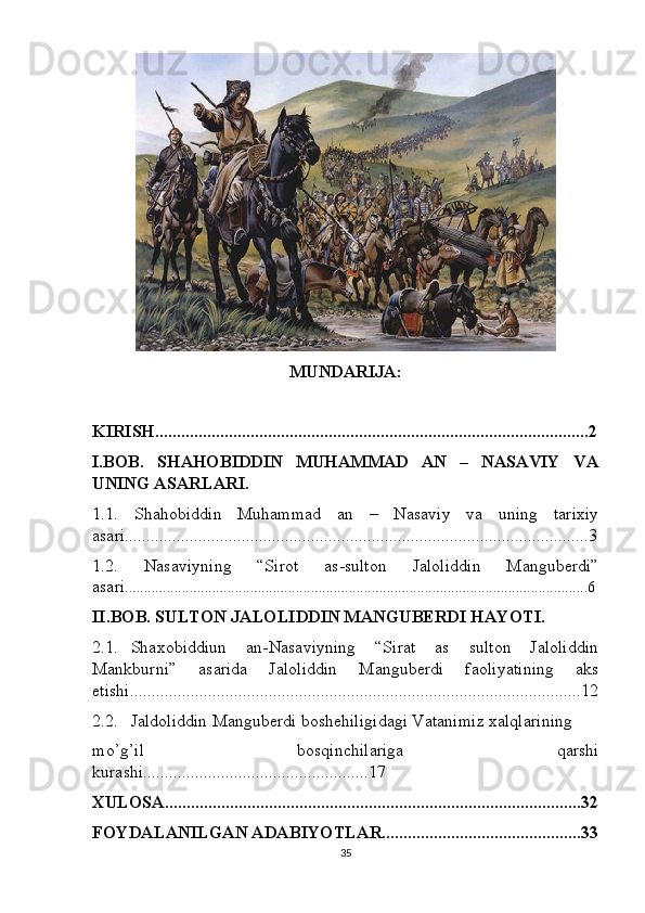 MUNDARIJA:
KIRISH....................................................................................................2
I.BOB.   SHAHOBIDDIN   MUHAMMAD   AN   –   NASAVIY   VA
UNING ASARLARI.
1.1.   Shahobiddin   Muhammad   an   –   Nasaviy   va   uning   tarixiy
asari...........................................................................................................3
1.2.   Nasaviyning   “Sirot   as-sulton   Jaloliddin   Manguberdi”
asari ..........................................................................................................................6
II.BOB. SULTON JALOLIDDIN MANGUBERDI HAYOTI.
2.1. Shaxobiddiun   an-Nasaviyning   “Sirat   as   sulton   Jaloliddin
Mankburni”   asarida   Jaloliddin   Manguberdi   faoliyatining   aks
etishi........................................................................................................12
2.2. Jaldoliddin Manguberdi boshehiligidagi Vatanimiz xalqlarining
mo’g’il   bosqinchilariga   qarshi
kurashi....................................................17
XULOSA................................................................................................32
FOYDALANILGAN ADABIYOTLAR..............................................33
35 