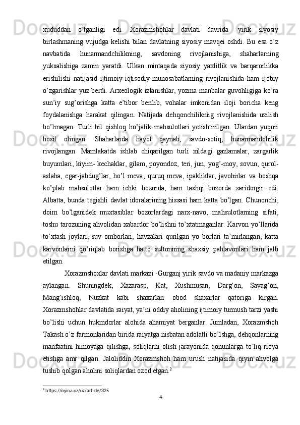 xududdan   o’tganligi   edi.   Xorazmshohlar   davlati   davrida   -yirik   siyosiy
birlashmaning   vujudga   kelishi   bilan   davlatning   siyosiy   mavqei   oshdi.   Bu   esa   o’z
navbatida   hunarmandchilikning,   savdoning   rivojlanishiga,   shaharlarning
yuksalishiga   zamin   yaratdi.   Ulkan   mintaqada   siyosiy   yaxlitlik   va   barqarorlikka
erishilishi   natijasid   ijtimoiy-iqtisodiy   munosabatlarning   rivojlanishida   ham   ijobiy
o’zgarishlar yuz berdi. Arxeologik izlanishlar, yozma manbalar guvohligiga ko’ra
sun’iy   sug’orishga   katta   e’tibor   berilib,   vohalar   imkonidan   iloji   boricha   keng
foydalanishga   harakat   qilingan.   Natijada   dehqonchilikniig   rivojlanishida   uzilish
bo’lmagan.   Turli   hil   qishloq   ho’jalik   mahsulotlari   yetishtirilgan.   Ulardan   yuqori
hosil   olingan.   Shaharlarda   hayot   qaynab,   savdo-sotiq,   hunarmandchilik
rivojlangan.   Mamlakatda   ishlab   chiqarilgan   turli   xildagi   gazlamalar,   zargarlik
buyumlari, kiyim-  kechaklar, gilam, poyondoz, teri, jun, yog’-moy, sovun, qurol-
aslaha,   egar-jabdug’lar,   ho’l   meva,   quruq   meva,   ipakliklar,   javohirlar   va   boshqa
ko’plab   mahsulotlar   ham   ichki   bozorda,   ham   tashqi   bozorda   xaridorgir   edi.
Albatta, bunda tegishli davlat idoralarining hissasi  ham katta bo’lgan. Chunonchi,
doim   bo’lganidek   muxtasiblar   bozorlardagi   narx-navo,   mahsulotlarning   sifati,
toshu tarozuning ahvolidan xabardor  bo’lishni  to’xtatmaganlar. Karvon yo’llarida
to’xtash   joylari,   suv   omborlari,   havzalari   qurilgan   yo   borlari   ta’mirlangan,   katta
karvonlarni   qo’riqlab   borishga   hatto   sultonning   shaxsiy   pahlavonlari   ham   jalb
etilgan.
Xorazmshoxlar davlati markazi -Gurganj yirik savdo va madaniy markazga
aylangan.   Shuningdek,   Xazarasp,   Kat,   Xushmusan,   Darg’on,   Savag’on,
Mang’ishloq,   Nuzkat   kabi   shaxarlari   obod   shaxarlar   qatoriga   kirgan.
Xorazmshohlar davlatida raiyat, ya’ni oddiy aholining ijtimoiy turmush tarzi yashi
bo’lishi   uchun   hukmdorlar   alohida   ahamiyat   berganlar.   Jumladan,   Xorazmshoh
Takash o’z farmonlaridan birida raiyatga nisbatan adolatli bo’lshga, dehqonlarning
manfaatini   himoyaga   qilishga,   soliqlarni   olish   jarayonida   qonunlarga   to’liq   rioya
etishga   amr   qilgan.   Jaloliddin   Xorazmshoh   ham   urush   natijasida   qiyin   ahvolga
tushib qolgan aholini soliqlardan ozod etgan. 2
2
 https://oyina.uz/uz/article/325
4 