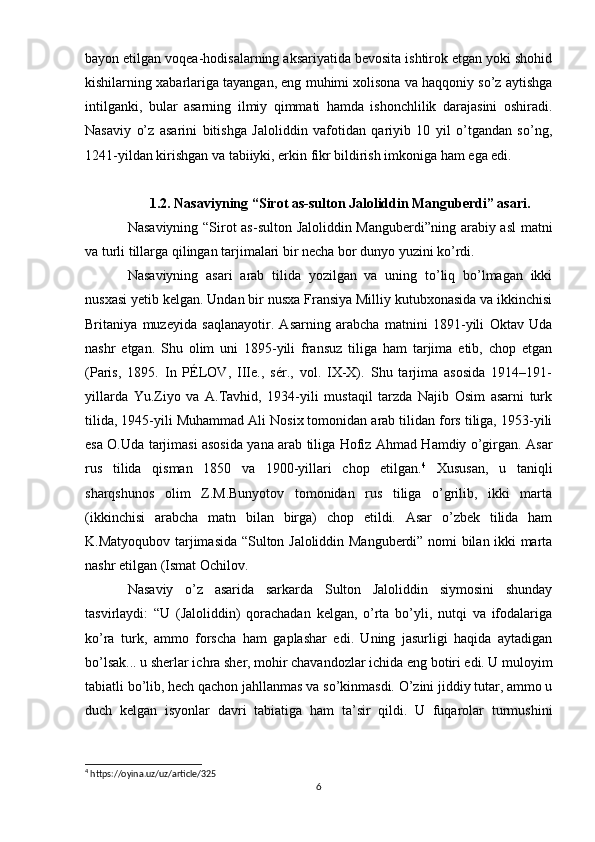 bayon etilgan voqea-hodisalarning aksariyatida bevosita ishtirok etgan yoki shohid
kishilarning xabarlariga tayangan, eng muhimi xolisona va haqqoniy so’z aytishga
intilganki,   bular   asarning   ilmiy   qimmati   hamda   ishonchlilik   darajasini   oshiradi.
Nasaviy   o’z   asarini   bitishga   Jaloliddin   vafotidan   qariyib   10   yil   o’tgandan   so’ng,
1241-yildan kirishgan va tabiiyki, erkin fikr bildirish imkoniga ham ega edi. 
1.2. Nasaviyning “Sirot as-sulton Jaloliddin Manguberdi” asari.
Nasaviyning “Sirot as-sulton Jaloliddin Manguberdi”ning arabiy asl  matni
va turli tillarga qilingan tarjimalari bir necha bor dunyo yuzini ko’rdi.
Nasaviyning   asari   arab   tilida   yozilgan   va   uning   to’liq   bo’lmagan   ikki
nusxasi yetib kelgan. Undan bir nusxa Fransiya Milliy kutubxonasida va ikkinchisi
Britaniya   muzeyida   saqlanayotir.   Asarning   arabcha   matnini   1891-yili   Oktav   Uda
nashr   etgan.   Shu   olim   uni   1895-yili   fransuz   tiliga   ham   tarjima   etib,   chop   etgan
(Paris,   1895.   In   PÉLOV,   IIIe.,   sér.,   vol.   IX-X).   Shu   tarjima   asosida   1914–191-
yillarda   Yu.Ziyo   va   A.Tavhid,   1934-yili   mustaqil   tarzda   Najib   Osim   asarni   turk
tilida, 1945-yili Muhammad Ali Nosix tomonidan arab tilidan fors tiliga, 1953-yili
esa O.Uda tarjimasi asosida yana arab tiliga Hofiz Ahmad Hamdiy o’girgan. Asar
rus   tilida   qisman   1850   va   1900-yillari   chop   etilgan. 4
  Xususan,   u   taniqli
sharqshunos   olim   Z.M.Bunyotov   tomonidan   rus   tiliga   o’grilib,   ikki   marta
(ikkinchisi   arabcha   matn   bilan   birga)   chop   etildi.   Asar   o’zbek   tilida   ham
K.Matyoqubov tarjimasida “Sulton Jaloliddin Manguberdi” nomi bilan ikki marta
nashr etilgan (Ismat Ochilov.  
Nasaviy   o’z   asarida   sarkarda   Sulton   Jaloliddin   siymosini   shunday
tasvirlaydi:   “U   (Jaloliddin)   qorachadan   kelgan,   o’rta   bo’yli,   nutqi   va   ifodalariga
ko’ra   turk,   ammo   forscha   ham   gaplashar   edi.   Uning   jasurligi   haqida   aytadigan
bo’lsak... u sherlar ichra sher, mohir chavandozlar ichida eng botiri edi. U muloyim
tabiatli bo’lib, hech qachon jahllanmas va so’kinmasdi. O’zini jiddiy tutar, ammo u
duch   kelgan   isyonlar   davri   tabiatiga   ham   ta’sir   qildi.   U   fuqarolar   turmushini
4
 https://oyina.uz/uz/article/325
6 