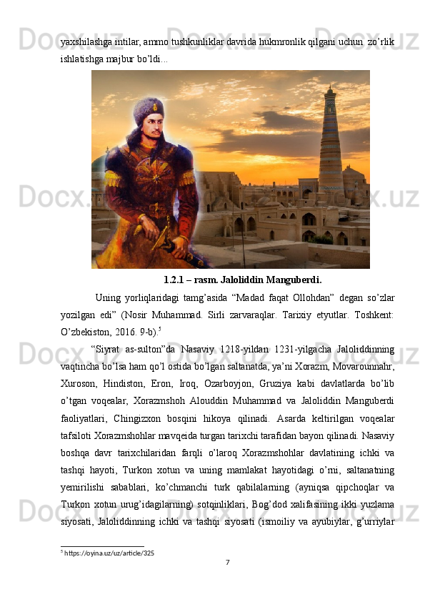 yaxshilashga intilar, ammo tushkunliklar davrida hukmronlik qilgani uchun  zo’rlik
ishlatishga majbur bo’ldi...
1.2.1 – rasm. Jaloliddin Manguberdi.
  Uning   yorliqlaridagi   tamg’asida   “Madad   faqat   Ollohdan”   degan   so’zlar
yozilgan   edi”   (Nosir   Muhammad.   Sirli   zarvaraqlar.   Tarixiy   etyutlar.   Toshkent:
O’zbekiston, 2016. 9-b). 5
“Siyrat   as-sulton”da   Nasaviy   1218-yildan   1231-yilgacha   Jaloliddinning
vaqtincha bo’lsa ham qo’l ostida bo’lgan saltanatda, ya’ni Xorazm, Movarounnahr,
Xuroson,   Hindiston,   Eron,   Iroq,   Ozarboyjon,   Gruziya   kabi   davlatlarda   bo’lib
o’tgan   voqealar,   Xorazmshoh   Alouddin   Muhammad   va   Jaloliddin   Manguberdi
faoliyatlari,   Chingizxon   bosqini   hikoya   qilinadi.   Asarda   keltirilgan   voqealar
tafsiloti Xorazmshohlar mavqeida turgan tarixchi tarafidan bayon qilinadi. Nasaviy
boshqa   davr   tarixchilaridan   farqli   o’laroq   Xorazmshohlar   davlatining   ichki   va
tashqi   hayoti,   Turkon   xotun   va   uning   mamlakat   hayotidagi   o’rni,   saltanatning
yemirilishi   sabablari,   ko’chmanchi   turk   qabilalarning   (ayniqsa   qipchoqlar   va
Turkon   xotun   urug’idagilarning)   sotqinliklari,   Bog’dod   xalifasining   ikki   yuzlama
siyosati,   Jaloliddinning   ichki   va   tashqi   siyosati   (ismoiliy   va   ayubiylar,   g’urriylar
5
 https://oyina.uz/uz/article/325
7 