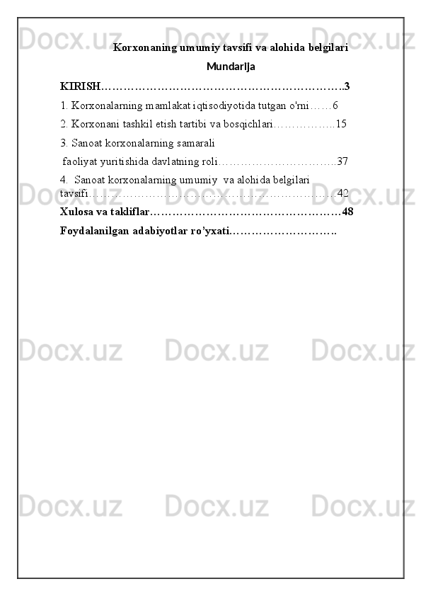 Korxonaning umumiy tavsifi va alohida belgilari
Mundarija
KIRISH………………………………………………………..3
1. Korxonalarning mamlakat iqtisodiyotida tutgan o'rni……6
2. Korxonani tashkil etish tartibi va bosqichlari……………..15
3. Sanoat korxonalarning samarali
 faoliyat yuritishida davlatning roli…………………………..37
4.  Sanoat korxonalarning umumiy  va alohida belgilari 
tavsifi…………………………………………………………42
Xulosa va takliflar……………………………………………48
Foydalanilgan adabiyotlar ro’yxati………………………..
                                                         