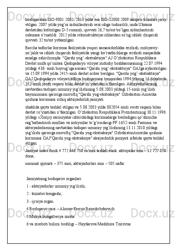 boshqarishni ISO-9001:2002, 2013 yilda esa ISO-22000:2009 xalqaro tizimlari joriy 
etilgan. 2007 yilda yog ni xidsizlantirish sexi ishga tushurilib, unda Ukraina ʼ
davlatidan keltirilgan D-5 rusumli, quvvati 26,7 tn/sut bo lgan xidsizlantirish 	
ʼ
uskunasi o rnatildi. 2012 yilda rekonstruktsiya ishlaridan so ng ishlab chiqarish 	
ʼ ʼ
quvvati 32 tn/sut yetkazilgan.
Barcha tadbirlar korxona faoliyatida yuqori samaradorlikka erishish, moliyaviy-
xo jalik va ishlab chiqarish faoliyatida yangi ko rsatkichlarga erishish maqsadida 	
ʼ ʼ
amalga oshirilmoqda. "Qarshi yog -ekstraktsiya" АJ O zbekiston Respublikasi 	
ʼ ʼ
Davlat mulk qo mitasi Qashqadaryo viloyat xududiy boshkarmasining 22.07.1994 	
ʼ
yildagi 438- sonli buyrug iga asosan "Qarshi yog -ekstraktsiya" OАJga aylantirilgan 	
ʼ ʼ
va 15.09.1994 yilda 2415-sonli davlat orderi berilgan. "Qarshi yog -ekstraktsiya" 	
ʼ
OАJ Qashqadaryo viloyati adliya boshqarmasi tomonidan 1994 yilning 16 dekabrida 
352-sonli reestr raqami bilan davlat ro yxatidan o tkazilgan. Аktsiyadorlarning 	
ʼ ʼ
navbatdan tashqari umumiy yig ilishining 5.08.2003 yildagi 15-sonli yig ilish 	
ʼ ʼ
bayonnomasi qaroriga muvofiq "Qarshi yog-ekstraksiya" Ozbekiston-Amerika 
qoshma korxonasi ochiq aktsiyadorlik jamiyati
shaklida qayta tashkil etilgan va 5.08.2003 yilda 002054-sonli reestr raqami bilan 
davlat ro yxatidan o tkazilgan. O zbekiston Respublikasi Prezidentining 30.11.1996 	
ʼ ʼ ʼ
yildagi «Xorijiy sarmoyalar ishtirokidagi korxonalarga beriladigan qo shimcha 	
ʼ
rag batlantirish omillari va imtiyozlar to g risida»gi PF-1652-sonli Farmoni va 	
ʼ ʼ ʼ
aktsiyadorlarning navbatdan tashqari umumiy yig ilishining 13.11.2010 yildagi 	
ʼ
yig ilishi qaroriga muvofiq "Qarshi yog-ekstraksiya" OzbekistonAmerika qoshma 	
ʼ
korxonasi OАJ"Qarshi yog-ekstraksiya" aksiyadorlik jamiyati sifatida qayta tashkil 
etilgan.
Jamiyat ustav fondi 4 772 646 750 so mni tashkil etadi: aktsiyalar soni – 12 727 058 	
ʼ
dona;
nominal qiymati – 375 sum; aktsiyadorlari soni – 505 nafar.
 Jamiyatning boshqaruv organlari:
 1 - aktsiyadorlar umumiy yig ilishi;	
ʼ
 2 - kuzatuv kengashi;
 3 - ijroiya organ.
 4 Boshqaruv raisi – Аlimov Farrux Baxodirbekovich
 5 Moliya,buxgalteriya xisobi
 6 va xisoboti bulimi boshligi – Haydarova Mashhura Toirovna