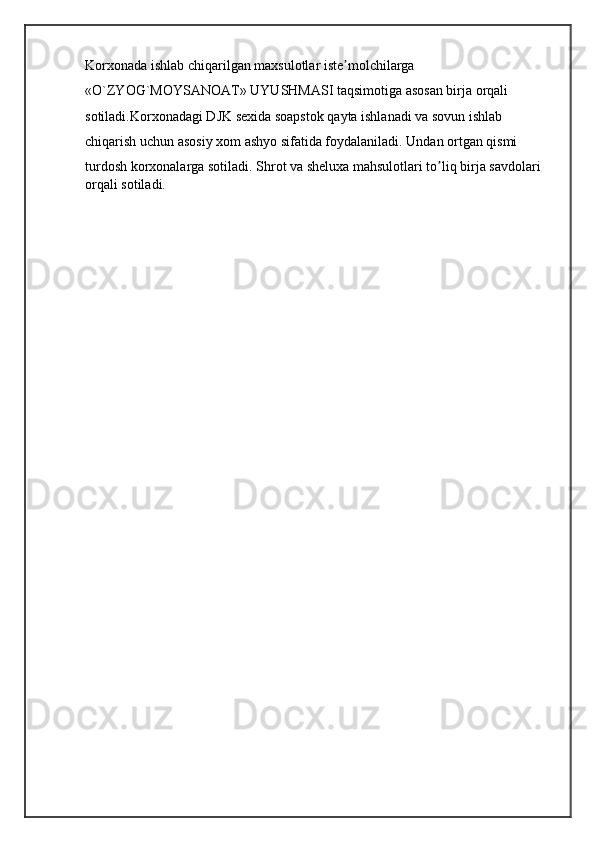 Korxonada ishlab chiqarilgan maxsulotlar iste molchilargaʼ
«O`ZYOG`MOYSANOAT» UYUSHMASI taqsimotiga asosan birja orqali
sotiladi.Korxonadagi DJK sexida soapstok qayta ishlanadi va sovun ishlab
chiqarish uchun asosiy xom ashyo sifatida foydalaniladi. Undan ortgan qismi
turdosh korxonalarga sotiladi. Shrot va sheluxa mahsulotlari to liq birja savdolari 	
ʼ
orqali sotiladi.