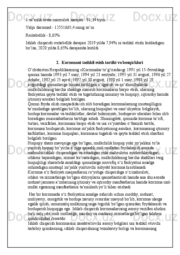 1 so‘mlik tovar maxsuloti xarajati - 91,34 tiyin
Yalpi daromad - 12551665,4 ming so‘m
Rentabellik - 8,65%
Ishlab chiqarish rentabellik darajasi 2019 yilda 7,94% ni tashkil etishi kutiladigan 
bo‘lsa, 2020 yilda 8,65% darajasida kutildi.
                                          
2. Korxonani tashkil etish tartibi va bosqichlari
O‘zbekiston Respublikasining «Korxonalar to‘g‘risida»gi 1991 yil 15 - fevraldagi 
qonuni hamda 1993 yil 7 may; 1994 yil 23 sentyabr; 1995 yil 31 avgust;   1996 yil 27
dekabr; 1997 yil 25 aprel; 1997 yil 30 avgust; 1998 yil 1 may; 1998 yil   29 
avgustdagi qonunlariga binoan kiritilgan o‘zgarish va qo‘shimchalarda  
mulkchilikning barcha shakliga mansub korxonalarni barpo etish, ularning  
faoliyatini qayta tashkil etish va tugatishning umumiy va huquqiy, iqtisodiy hamda  
ijtimoiy asoslari belgilab berilgan.
Qonun foyda olish maqsadida ish olib boradigan korxonalarning mustaqilligini 
ta’minlashga qaratilgan bo‘lib, ularning huquqlari va mas’uliyatini   belgilaydi, 
boshqa korxonalar va tashkilotlar, davlat hokimiyati, boshqaruv   idoralari bilan olib 
boradigan munosabatlarini tartibga soladi. Shuningdek,   qonunda korxona ta’rifi, 
turlari, vazifalari, korxonani barpo etish va uni ro‘yxatdan   o‘tkazish tartibi, 
korxonani boshqarish, korxona xo‘jalik faoliyatining asoslari,   korxonaning ijtimoiy 
kafolatlari, korxona huquqlari, korxonani tugatish va qayta   tashkil etish shartlari 
belgilab berilgan.
Huquqiy shaxs mavqeiga ega bo‘lgan, mulkchilik huquqi yoki xo‘jalikni to‘la
yuritish huquqi bo‘yicha o‘ziga qarashli mol-mulkdan foydalanish asosida
mahsulot ishlab chiqaradigan va sotadigan yoki mahsulotni ayirboshlaydigan,
ishlarni bajaradigan, xizmat ko‘rsatadigan, mulkchilikning barcha shakllari teng  
huquqliligi sharoitida amaldagi qonunlarga muvofiq o‘z faoliyatini amalga
oshiradigan mustaqil xo‘jalik yurituvchi subyekt  korxona  hisoblanadi.
Korxona o‘z faoliyati maqsadlarini ro‘yobga chiqarishga o‘z mahsuloti,
ishlari va xizmatlariga bo‘lgan ehtiyojlarni qanoatlantirish hamda ana shu asosda 
mehnat jamoasi a’zolarining ijtimoiy va iqtisodiy manfaatlarini hamda korxona   mol-
mulki egasining manfaatlarini ta’minlash yo‘li bilan erishadi.
 Har bir   korxonada o‘z faoliyatini amalga oshirish uchun moddiy, mehnat, 
moliyaviy,   energetik va boshqa zaruriy resurslar mavjud bo‘lib, korxona ularga 
egalik qilish,   umumxalq mulkining unga tegishli bo‘lgan qismidan foydalanish va 
boshqarish   huquqiga ega.   Ishlab chiqarish korxonalarining asosiy vazifasi aholini 
turli xalq iste’moli   mollariga, maishiy va madaniy xizmatlarga bo‘lgan talabini 
qondirishdan iboratdir.
Ishlab chiqarish korxonasini xarakterlovchi asosiy belgilari uni tashkil etuvchi
tarkibiy qismlarning, ishlab chiqarishning texnikaviy birligi va korxonaning 