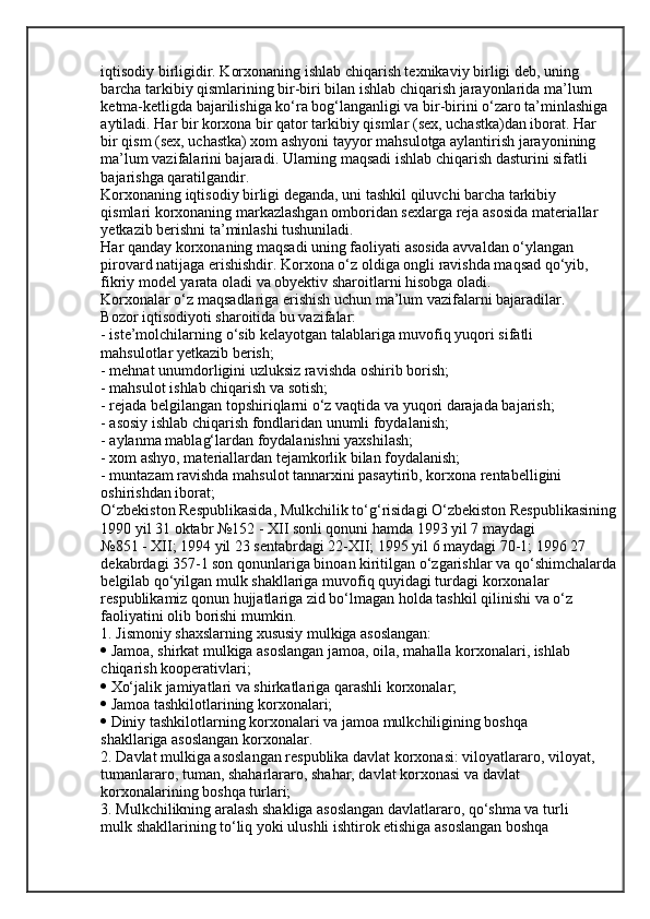 iqtisodiy birligidir. Korxonaning ishlab chiqarish texnikaviy birligi deb, uning
barcha tarkibiy qismlarining bir-biri bilan ishlab chiqarish jarayonlarida ma’lum
ketma-ketligda bajarilishiga ko‘ra bog‘langanligi va bir-birini o‘zaro ta’minlashiga
aytiladi. Har bir korxona bir qator tarkibiy qismlar (sex, uchastka)dan iborat. Har
bir qism (sex, uchastka) xom ashyoni tayyor mahsulotga aylantirish jarayonining
ma’lum vazifalarini bajaradi. Ularning maqsadi ishlab chiqarish dasturini sifatli 
bajarishga qaratilgandir.
Korxonaning iqtisodiy birligi deganda, uni tashkil qiluvchi barcha tarkibiy
qismlari korxonaning markazlashgan omboridan sexlarga reja asosida materiallar
yetkazib berishni ta’minlashi tushuniladi.
Har qanday korxonaning maqsadi uning faoliyati asosida avvaldan o‘ylangan
pirovard natijaga erishishdir. Korxona o‘z oldiga ongli ravishda maqsad qo‘yib,
fikriy model yarata oladi va obyektiv sharoitlarni hisobga oladi.
Korxonalar o‘z maqsadlariga erishish uchun ma’lum vazifalarni bajaradilar.
Bozor iqtisodiyoti sharoitida bu vazifalar:
- iste’molchilarning o‘sib kelayotgan talablariga muvofiq yuqori sifatli
mahsulotlar yetkazib berish;
- mehnat unumdorligini uzluksiz ravishda oshirib borish;
- mahsulot ishlab chiqarish va sotish;
- rejada belgilangan topshiriqlarni o‘z vaqtida va yuqori darajada bajarish;
- asosiy ishlab chiqarish fondlaridan unumli foydalanish;
- aylanma mablag‘lardan foydalanishni yaxshilash;
- xom ashyo, materiallardan tejamkorlik bilan foydalanish;
- muntazam ravishda mahsulot tannarxini pasaytirib, korxona rentabelligini
oshirishdan iborat;
O‘zbekiston Respublikasida, Mulkchilik to‘g‘risidagi O‘zbekiston Respublikasining
1990 yil 31 oktabr №152 - XII sonli qonuni hamda 1993 yil 7 maydagi
№851 - XII; 1994 yil 23 sentabrdagi 22-XII; 1995 yil 6 maydagi 70-1; 1996 27
dekabrdagi 357-1 son qonunlariga binoan kiritilgan o‘zgarishlar va   qo‘shimchalarda
belgilab qo‘yilgan mulk shakllariga muvofiq quyidagi turdagi   korxonalar 
respublikamiz qonun hujjatlariga zid bo‘lmagan holda tashkil qilinishi   va o‘z 
faoliyatini olib borishi mumkin.
1.  Jismoniy shaxslarning xususiy mulkiga asoslangan:
   Jamoa, shirkat mulkiga asoslangan jamoa, oila, mahalla korxonalari, ishlab
chiqarish kooperativlari;
   Xo‘jalik jamiyatlari va shirkatlariga qarashli korxonalar;
   Jamoa tashkilotlarining korxonalari;
   Diniy tashkilotlarning korxonalari va jamoa mulkchiligining boshqa
shakllariga asoslangan korxonalar.
2.  Davlat mulkiga asoslangan respublika davlat korxonasi: viloyatlararo, viloyat, 
tumanlararo, tuman, shaharlararo, shahar, davlat korxonasi va davlat 
korxonalarining boshqa turlari;
3.  Mulkchilikning aralash shakliga asoslangan davlatlararo, qo‘shma va turli
mulk shakllarining to‘liq yoki ulushli ishtirok etishiga asoslangan boshqa  