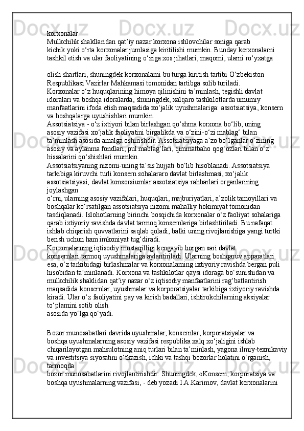 korxonalar.
Mulkchilik shakllaridan qat’iy nazar korxona ishlovchilar soniga qarab
kichik yoki o‘rta korxonalar jumlasiga kiritilishi mumkin. Bunday korxonalarni
tashkil etish va ular faoliyatining o‘ziga xos jihatlari, maqomi, ularni ro‘yxatga
olish shartlari, shuningdek korxonalarni bu turga kiritish tartibi O‘zbekiston
Respublikasi Vazirlar Mahkamasi tomonidan tartibga solib turiladi.
Korxonalar o‘z huquqlarining himoya qilinishini ta’minlash, tegishli davlat
idoralari va boshqa idoralarda, shuningdek, xalqaro tashkilotlarda umumiy
manfaatlarini ifoda etish maqsadida xo‘jalik uyushmalariga: assotsiatsiya, konsern
va boshqalarga uyushishlari mumkin.
Assotsiatsiya - o‘z ixtiyori bilan birlashgan qo‘shma korxona bo‘lib, uning
asosiy vazifasi xo‘jalik faoliyatini birgalikda va o‘zini-o‘zi mablag‘ bilan
ta’minlash asosida amalga oshirishdir. Assotsiatsiyaga a’zo bo‘lganlar o‘zining
asosiy va aylanma fondlari, pul mablag‘lari, qimmatbaho qog‘ozlari bilan o‘z
hissalarini qo‘shishlari mumkin.
Assotsiatsiyaning nizomi-uning ta’sis hujjati bo‘lib hisoblanadi. Assotsiatsiya 
tarkibiga kiruvchi turli konsern sohalararo davlat birlashmasi, xo‘jalik 
assotsiatsiyasi, davlat konsorsiumlar assotsiatsiya rahbarlari organlarining 
joylashgan
o‘rni, ularning asosiy vazifalari, huquqlari, majburiyatlari, a’zolik tamoyillari va
boshqalar ko‘rsatilgan assotsiatsiya nizomi mahalliy hokimiyat tomonidan
tasdiqlanadi. Islohotlarning birinchi bosqichida korxonalar o‘z faoliyat sohalariga
qarab ixtiyoriy ravishda davlat tarmoq konsernlariga birlashtiriladi. Bu nafaqat 
ishlab chiqarish quvvatlarini saqlab qoladi, balki uning rivojlanishiga yangi turtki 
berish uchun ham imkoniyat tug‘diradi.
Korxonalarning iqtisodiy mustaqilligi kengayib borgan sari davlat
konsernlari tarmoq uyushmalariga aylantiriladi. Ularning boshqaruv apparatlari
esa, o‘z tarkibidagi birlashmalar va korxonalarning ixtiyoriy ravishda bergan puli
hisobidan ta’minlanadi.   Korxona va tashkilotlar qaysi idoraga bo‘sunishidan va 
mulkchilik shaklidan   qat’iy nazar o‘z iqtisodiy manfaatlarini rag‘batlantirish 
maqsadida konsernlar,   uyushmalar va korporatsiyalar tarkibiga ixtiyoriy ravishda 
kiradi. Ular o‘z faoliyatini pay va kirish badallari, ishtirokchilarning aksiyalar 
to‘plamini sotib olish
asosida yo‘lga qo‘yadi.
Bozor munosabatlari davrida uyushmalar, konsernlar, korporatsiyalar va
boshqa uyushmalarning asosiy vazifasi respublika xalq xo‘jaligini ishlab 
chiqarilayotgan mahsulotning aniq turlari bilan ta’minlash, yagona ilmiy-texnikaviy 
va investitsiya siyosatini o‘tkazish, ichki va tashqi bozorlar holatini o‘rganish, 
tarmoqda
bozor munosabatlarini rivojlantirishdir. Shuningdek, «Konsern, korporatsiya va
boshqa uyushmalarning vazifasi, - deb yozadi I.A.Karimov, davlat korxonalarini