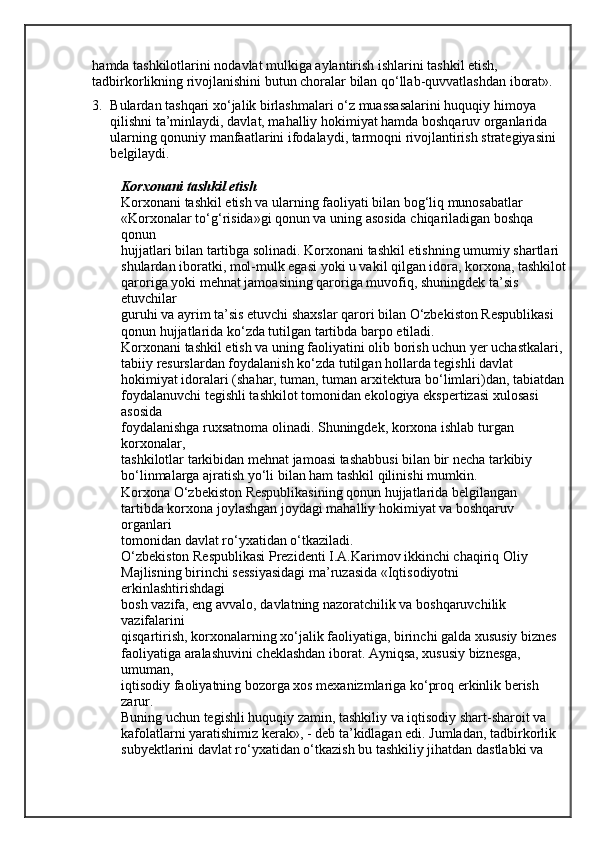 hamda tashkilotlarini nodavlat mulkiga aylantirish ishlarini tashkil etish, 
tadbirkorlikning rivojlanishini butun choralar bilan qo‘llab-quvvatlashdan iborat». 
3. Bulardan tashqari xo‘jalik birlashmalari o‘z muassasalarini huquqiy himoya 
qilishni   ta’minlaydi, davlat, mahalliy hokimiyat hamda boshqaruv organlarida 
ularning   qonuniy manfaatlarini ifodalaydi, tarmoqni rivojlantirish strategiyasini 
belgilaydi.
Korxonani tashkil etish
Korxonani tashkil etish va ularning faoliyati bilan bog‘liq munosabatlar
«Korxonalar to‘g‘risida»gi qonun va uning asosida chiqariladigan boshqa 
qonun
hujjatlari bilan tartibga solinadi. Korxonani tashkil etishning umumiy shartlari 
shulardan iboratki, mol-mulk egasi yoki u vakil qilgan idora, korxona, tashkilot
qaroriga yoki mehnat jamoasining qaroriga muvofiq, shuningdek ta’sis 
etuvchilar
guruhi va ayrim ta’sis etuvchi shaxslar qarori bilan O‘zbekiston Respublikasi
qonun hujjatlarida ko‘zda tutilgan tartibda barpo etiladi.
Korxonani tashkil etish va uning faoliyatini olib borish uchun yer uchastkalari, 
tabiiy resurslardan foydalanish ko‘zda tutilgan hollarda tegishli davlat
hokimiyat idoralari (shahar, tuman, tuman arxitektura bo‘limlari)dan, tabiatdan
foydalanuvchi tegishli tashkilot tomonidan ekologiya ekspertizasi xulosasi 
asosida
foydalanishga ruxsatnoma olinadi. Shuningdek, korxona ishlab turgan 
korxonalar,
tashkilotlar tarkibidan mehnat jamoasi tashabbusi bilan bir necha tarkibiy
bo‘linmalarga ajratish yo‘li bilan ham tashkil qilinishi mumkin.
Korxona O‘zbekiston Respublikasining qonun hujjatlarida belgilangan
tartibda korxona joylashgan joydagi mahalliy hokimiyat va boshqaruv 
organlari
tomonidan davlat ro‘yxatidan o‘tkaziladi.
O‘zbekiston Respublikasi Prezidenti I.A.Karimov ikkinchi chaqiriq Oliy
Majlisning birinchi sessiyasidagi ma’ruzasida «Iqtisodiyotni 
erkinlashtirishdagi
bosh vazifa, eng avvalo, davlatning nazoratchilik va boshqaruvchilik 
vazifalarini
qisqartirish, korxonalarning xo‘jalik faoliyatiga, birinchi galda xususiy biznes
faoliyatiga aralashuvini cheklashdan iborat. Ayniqsa, xususiy biznesga, 
umuman,
iqtisodiy faoliyatning bozorga xos mexanizmlariga ko‘proq erkinlik berish 
zarur.
Buning uchun tegishli huquqiy zamin, tashkiliy va iqtisodiy shart-sharoit va
kafolatlarni yaratishimiz kerak», - deb ta’kidlagan edi. Jumladan, tadbirkorlik
subyektlarini davlat ro‘yxatidan o‘tkazish bu tashkiliy jihatdan dastlabki va