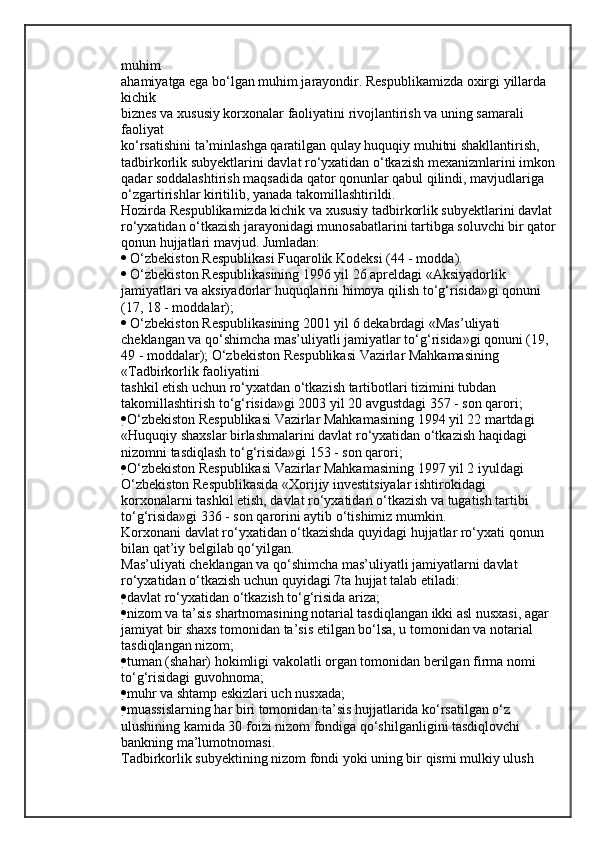 muhim
ahamiyatga ega bo‘lgan muhim jarayondir. Respublikamizda oxirgi yillarda 
kichik
biznes va xususiy korxonalar faoliyatini rivojlantirish va uning samarali 
faoliyat
ko‘rsatishini ta’minlashga qaratilgan qulay huquqiy muhitni shakllantirish,
tadbirkorlik subyektlarini davlat ro‘yxatidan o‘tkazish mexanizmlarini imkon
qadar soddalashtirish maqsadida qator qonunlar qabul qilindi, mavjudlariga
o‘zgartirishlar kiritilib, yanada takomillashtirildi.
Hozirda Respublikamizda kichik va xususiy tadbirkorlik subyektlarini davlat
ro‘yxatidan o‘tkazish jarayonidagi munosabatlarini tartibga soluvchi bir qator
qonun hujjatlari mavjud. Jumladan:
  O‘zbekiston Respublikasi Fuqarolik Kodeksi (44 - modda).
  O‘zbekiston Respublikasining 1996 yil 26 apreldagi «Aksiyadorlik 
jamiyatlari va aksiyadorlar huquqlarini himoya qilish to‘g‘risida»gi qonuni
(17, 18 - moddalar);
  O‘zbekiston Respublikasining 2001 yil 6 dekabrdagi «Mas’uliyati
cheklangan va qo‘shimcha mas’uliyatli jamiyatlar to‘g‘risida»gi qonuni (19,
49 - moddalar);   O‘zbekiston Respublikasi Vazirlar Mahkamasining 
«Tadbirkorlik faoliyatini
tashkil etish uchun ro‘yxatdan o‘tkazish tartibotlari tizimini tubdan
takomillashtirish to‘g‘risida»gi 2003 yil 20 avgustdagi 357 - son qarori;
 O‘zbekiston Respublikasi Vazirlar Mahkamasining 1994 yil 22 martdagi
«Huquqiy shaxslar birlashmalarini davlat ro‘yxatidan o‘tkazish haqidagi
nizomni tasdiqlash to‘g‘risida»gi 153 - son qarori;
 O‘zbekiston Respublikasi Vazirlar Mahkamasining 1997 yil 2 iyuldagi
O‘zbekiston Respublikasida «Xorijiy investitsiyalar ishtirokidagi
korxonalarni tashkil etish, davlat ro‘yxatidan o‘tkazish va tugatish tartibi
to‘g‘risida»gi 336 - son qarorini aytib o‘tishimiz mumkin.
Korxonani davlat ro‘yxatidan o‘tkazishda quyidagi hujjatlar ro‘yxati qonun
bilan qat’iy belgilab qo‘yilgan.
Mas’uliyati cheklangan va qo‘shimcha mas’uliyatli jamiyatlarni davlat
ro‘yxatidan o‘tkazish uchun quyidagi 7ta hujjat talab etiladi:
 davlat ro‘yxatidan o‘tkazish to‘g‘risida ariza;
 nizom va ta’sis shartnomasining notarial tasdiqlangan ikki asl nusxasi, agar
jamiyat bir shaxs tomonidan ta’sis etilgan bo‘lsa, u tomonidan va notarial
tasdiqlangan nizom;
 tuman (shahar) hokimligi vakolatli organ tomonidan berilgan firma nomi
to‘g‘risidagi guvohnoma;
 muhr va shtamp eskizlari uch nusxada;
 muassislarning har biri tomonidan ta’sis hujjatlarida ko‘rsatilgan o‘z
ulushining kamida 30 foizi nizom fondiga qo‘shilganligini tasdiqlovchi
bankning ma’lumotnomasi.
Tadbirkorlik subyektining nizom fondi yoki uning bir qismi mulkiy ulush
