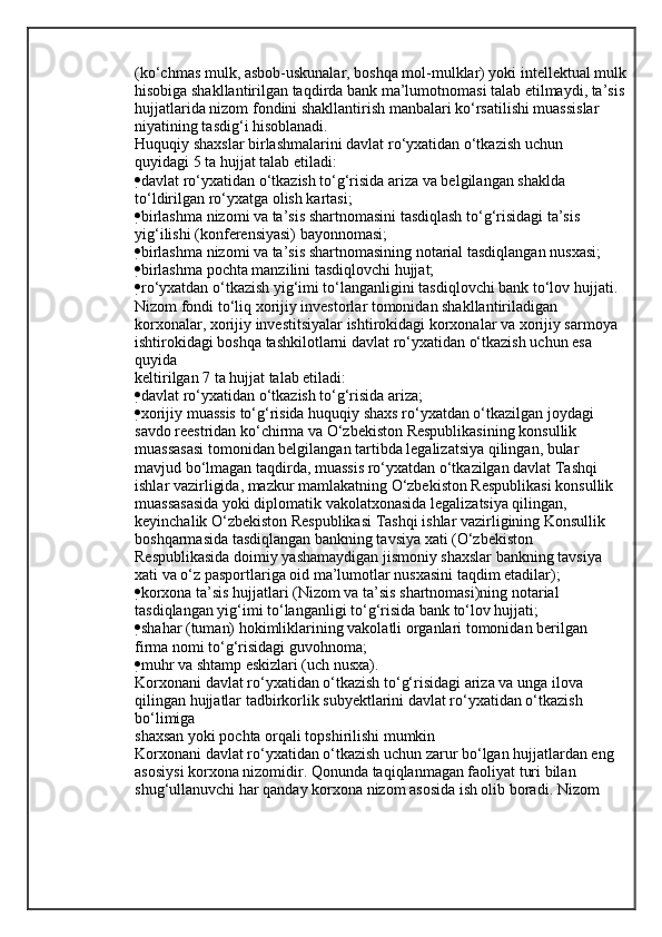 (ko‘chmas mulk, asbob-uskunalar, boshqa mol-mulklar) yoki intellektual mulk
hisobiga shakllantirilgan taqdirda bank ma’lumotnomasi talab etilmaydi, ta’sis
hujjatlarida nizom fondini shakllantirish manbalari ko‘rsatilishi muassislar
niyatining tasdig‘i hisoblanadi.
Huquqiy shaxslar birlashmalarini davlat ro‘yxatidan o‘tkazish uchun
quyidagi 5 ta hujjat talab etiladi:
 davlat ro‘yxatidan o‘tkazish to‘g‘risida ariza va belgilangan shaklda
to‘ldirilgan ro‘yxatga olish kartasi;
 birlashma nizomi va ta’sis shartnomasini tasdiqlash to‘g‘risidagi ta’sis
yig‘ilishi (konferensiyasi) bayonnomasi;
 birlashma nizomi va ta’sis shartnomasining notarial tasdiqlangan nusxasi;
 birlashma pochta manzilini tasdiqlovchi hujjat;
 ro‘yxatdan o‘tkazish yig‘imi to‘langanligini tasdiqlovchi bank to‘lov hujjati.
Nizom fondi to‘liq xorijiy investorlar tomonidan shakllantiriladigan 
korxonalar, xorijiy investitsiyalar ishtirokidagi korxonalar va xorijiy sarmoya
ishtirokidagi boshqa tashkilotlarni davlat ro‘yxatidan o‘tkazish uchun esa 
quyida
keltirilgan 7 ta hujjat talab etiladi:
 davlat ro‘yxatidan o‘tkazish to‘g‘risida ariza;     
 xorijiy muassis to‘g‘risida huquqiy shaxs ro‘yxatdan o‘tkazilgan joydagi
savdo reestridan ko‘chirma va O‘zbekiston Respublikasining konsullik
muassasasi tomonidan belgilangan tartibda legalizatsiya qilingan, bular
mavjud bo‘lmagan taqdirda, muassis ro‘yxatdan o‘tkazilgan davlat Tashqi
ishlar vazirligida, mazkur mamlakatning O‘zbekiston Respublikasi konsullik
muassasasida yoki diplomatik vakolatxonasida legalizatsiya qilingan,
keyinchalik O‘zbekiston Respublikasi Tashqi ishlar vazirligining Konsullik
boshqarmasida tasdiqlangan bankning tavsiya xati (O‘zbekiston
Respublikasida doimiy yashamaydigan jismoniy shaxslar bankning tavsiya
xati va o‘z pasportlariga oid ma’lumotlar nusxasini taqdim etadilar);
 korxona ta’sis hujjatlari (Nizom va ta’sis shartnomasi)ning notarial
tasdiqlangan yig‘imi to‘langanligi to‘g‘risida bank to‘lov hujjati;
 shahar (tuman) hokimliklarining vakolatli organlari tomonidan berilgan
firma nomi to‘g‘risidagi guvohnoma;
 muhr va shtamp eskizlari (uch nusxa).
Korxonani davlat ro‘yxatidan o‘tkazish to‘g‘risidagi ariza va unga ilova 
qilingan hujjatlar tadbirkorlik subyektlarini davlat ro‘yxatidan o‘tkazish 
bo‘limiga
shaxsan yoki pochta orqali topshirilishi mumkin
Korxonani davlat ro‘yxatidan o‘tkazish uchun zarur bo‘lgan hujjatlardan eng
asosiysi korxona nizomidir. Qonunda taqiqlanmagan faoliyat turi bilan
shug‘ullanuvchi har qanday korxona nizom asosida ish olib boradi. Nizom
