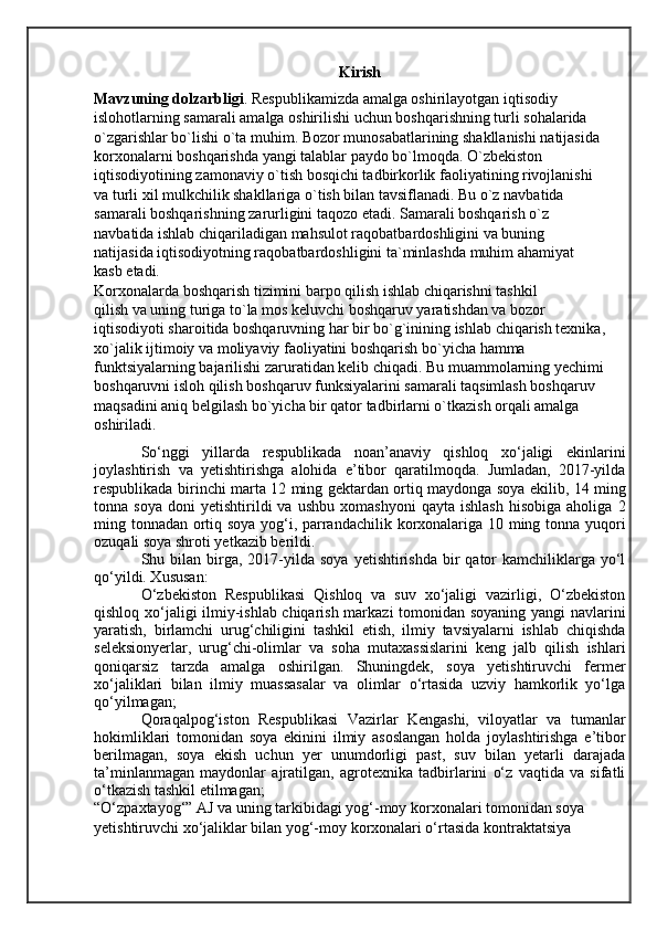 Kirish
Mavzuning dolzarbligi . Respublikamizda amalga oshirilayotgan iqtisodiy
islohotlarning samarali amalga oshirilishi uchun boshqarishning turli sohalarida
o`zgarishlar bo`lishi o`ta muhim. Bozor munosabatlarining shakllanishi natijasida
korxonalarni boshqarishda yangi talablar paydo bo`lmoqda. O`zbekiston
iqtisodiyotining zamonaviy o`tish bosqichi tadbirkorlik faoliyatining rivojlanishi
va turli xil mulkchilik shakllariga o`tish bilan tavsiflanadi. Bu o`z navbatida
samarali boshqarishning zarurligini taqozo etadi. Samarali boshqarish o`z
navbatida ishlab chiqariladigan mahsulot raqobatbardoshligini va buning
natijasida iqtisodiyotning raqobatbardoshligini ta`minlashda muhim ahamiyat
kasb etadi.
Korxonalarda boshqarish tizimini barpo qilish ishlab chiqarishni tashkil
qilish va uning turiga to`la mos keluvchi boshqaruv yaratishdan va bozor
iqtisodiyoti sharoitida boshqaruvning har bir bo`g`inining ishlab chiqarish texnika,
xo`jalik ijtimoiy va moliyaviy faoliyatini boshqarish bo`yicha hamma
funktsiyalarning bajarilishi zaruratidan kelib chiqadi. Bu muammolarning yechimi
boshqaruvni isloh qilish boshqaruv funksiyalarini samarali taqsimlash boshqaruv
maqsadini aniq belgilash bo`yicha bir qator tadbirlarni o`tkazish orqali amalga
oshiriladi.
So‘nggi   yillarda   respublikada   noan’anaviy   qishloq   xo‘jaligi   ekinlarini
joylashtirish   va   yetishtirishga   alohida   e’tibor   qaratilmoqda.   Jumladan,   2017-yilda
respublikada birinchi marta 12 ming gektardan ortiq maydonga soya ekilib, 14 ming
tonna  soya   doni   yetishtirildi   va   ushbu   xomashyoni   qayta   ishlash   hisobiga   aholiga   2
ming tonnadan ortiq soya yog‘i, parrandachilik korxonalariga 10 ming tonna yuqori
ozuqali soya shroti yetkazib berildi.
Shu bilan  birga,  2017-yilda  soya  yetishtirishda  bir  qator  kamchiliklarga  yo‘l
qo‘yildi. Xususan:
O‘zbekiston   Respublikasi   Qishloq   va   suv   xo‘jaligi   vazirligi,   O‘zbekiston
qishloq xo‘jaligi ilmiy-ishlab chiqarish markazi tomonidan soyaning yangi navlarini
yaratish,   birlamchi   urug‘chiligini   tashkil   etish,   ilmiy   tavsiyalarni   ishlab   chiqishda
seleksionyerlar,   urug‘chi-olimlar   va   soha   mutaxassislarini   keng   jalb   qilish   ishlari
qoniqarsiz   tarzda   amalga   oshirilgan.   Shuningdek,   soya   yetishtiruvchi   fermer
xo‘jaliklari   bilan   ilmiy   muassasalar   va   olimlar   o‘rtasida   uzviy   hamkorlik   yo‘lga
qo‘yilmagan;
Qoraqalpog‘iston   Respublikasi   Vazirlar   Kengashi,   viloyatlar   va   tumanlar
hokimliklari   tomonidan   soya   ekinini   ilmiy   asoslangan   holda   joylashtirishga   e’tibor
berilmagan,   soya   ekish   uchun   yer   unumdorligi   past,   suv   bilan   yetarli   darajada
ta’minlanmagan   maydonlar   ajratilgan,   agrotexnika   tadbirlarini   o‘z   vaqtida   va   sifatli
o‘tkazish tashkil etilmagan;
“O‘zpaxtayog‘” AJ va uning tarkibidagi yog‘-moy korxonalari tomonidan soya 
yetishtiruvchi xo‘jaliklar bilan yog‘-moy korxonalari o‘rtasida kontraktatsiya  