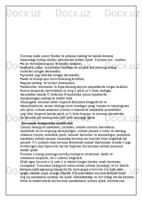 Korxona mulki asosiy fondlar va aylanma mablag‘lar hamda korxona
balansidagi boshqa moddiy zahiralardan tashkil topadi. Korxona mol - mulkini:
 ta’sis etuvchilarning pul va moddiy badallari;
 mahsulot, ishlar, xizmatlarni sotishdan va xo‘jalik faoliyatining boshqa
turlaridan olingan daromadlar;
 qimmatli qog‘ozlardan olingan daromadlar;
 bank va boshqa qarz beruvchilarning kreditlari;
 kapital mablag‘ va byudjet dotatsiyalari;
 tashkilotlar, korxonalar va fuqarolarning xayriya maqsadlarida bergan badallari;
 meros tariqasida, ayirboshlash va sovg‘a qilish yo‘li bilan oladigan
daromadlari hamda O‘zbekiston Respublikasi qonun hujjatlarida
taqiqlanmagan mablag‘lar tashkil etadi.
Shuningdek, korxona ishlab chiqarish faoliyatini kengaytirish va
takomillashtirish, zamon talabiga javob beradigan yangi texnika va texnologiyani
jalb qilish, mehnat jamoasini ijtimoiy rivojlantirish maqsadida qimmatbaho
qog‘ozlar chiqarish hamda sotish yo‘li bilan huquqiy va jismoniy shaxslardan
qo‘shimcha pul mablag‘larini jalb etish huquqiga egadir.
  Korxonada boshqarishni tashkil etish
Ijtimoiy taraqqiyot masalalari, jumladan, mehnat intizomi sharoitlarini
yaxshilash va ish vaqtining davomiyligini, mehnat jamoasi a’zolari va ularning
oilalarini ijtimoiy muhofaza qilish, turmush sharoitlari va salomatligini yaxshilash
masalalari mehnat jamoasi tomonidan korxona ma’muriyati bilan birgalikda hal
qilinadi. O‘z mehnati bilan korxona faoliyatida mehnat shartnomasi asosida o‘ziga
biriktirilgan ishni bajaruvchi barcha fuqarolar shu korxona mehnat jamoasini
tashkil qiladi.
Korxona o‘zining nizomiga muvofiq boshqaruv strukturasi, shakli va
uslublarini aniqlaydi, ish o‘rinlarini belgilaydi.
Mulk egasi bevosita o‘zi yoki o‘zi vakolat bergan idoralar orqali korxonani
boshqaradi. Korxonani boshqarish uchun rahbar yollash (tayinlash) va bo‘shatish
korxona mulk egasining huquqi bo‘lib, bu huquqni u bevosita o‘zi yoki vakil
qilgan idoralar orqali amalga oshiradi. Korxona rahbari korxona faoliyati bilan 
bog‘liq masalalarni mustaqil hal qiladi. Mamlakatdagi va chet eldagi barcha korxona,
firma va tashkilotlarda shu korxona manfaatlarini himoya qiladi, korxona mol- 