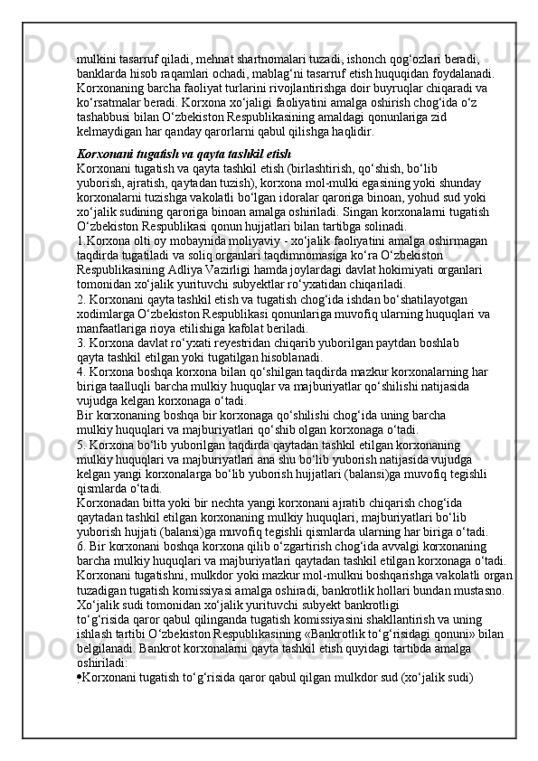 mulkini tasarruf qiladi, mehnat shartnomalari tuzadi, ishonch qog‘ozlari beradi, 
banklarda hisob raqamlari ochadi, mablag‘ni tasarruf etish huquqidan foydalanadi. 
Korxonaning barcha faoliyat turlarini rivojlantirishga doir buyruqlar chiqaradi va 
ko‘rsatmalar beradi. Korxona xo‘jaligi faoliyatini amalga oshirish chog‘ida o‘z 
tashabbusi bilan O‘zbekiston Respublikasining amaldagi qonunlariga zid 
kelmaydigan har qanday qarorlarni qabul qilishga haqlidir.
Korxonani tugatish va qayta tashkil etish
Korxonani tugatish va qayta tashkil etish (birlashtirish, qo‘shish, bo‘lib
yuborish, ajratish, qaytadan tuzish), korxona mol-mulki egasining yoki shunday
korxonalarni tuzishga vakolatli bo‘lgan idoralar qaroriga binoan, yohud sud yoki
xo‘jalik sudining qaroriga binoan amalga oshiriladi. Singan korxonalarni tugatish
O‘zbekiston Respublikasi qonun hujjatlari bilan tartibga solinadi.
1.Korxona olti oy mobaynida moliyaviy - xo‘jalik faoliyatini amalga oshirmagan 
taqdirda tugatiladi va soliq organlari taqdimnomasiga ko‘ra O‘zbekiston
Respublikasining Adliya Vazirligi hamda joylardagi davlat hokimiyati organlari
tomonidan xo‘jalik yurituvchi subyektlar ro‘yxatidan chiqariladi.
2. Korxonani qayta tashkil etish va tugatish chog‘ida ishdan bo‘shatilayotgan
xodimlarga O‘zbekiston Respublikasi qonunlariga muvofiq ularning huquqlari va
manfaatlariga rioya etilishiga kafolat beriladi.
3. Korxona davlat ro‘yxati reyestridan chiqarib yuborilgan paytdan boshlab
qayta tashkil etilgan yoki tugatilgan hisoblanadi.
4. Korxona boshqa korxona bilan qo‘shilgan taqdirda mazkur korxonalarning har 
biriga taalluqli barcha mulkiy huquqlar va majburiyatlar qo‘shilishi natijasida 
vujudga kelgan korxonaga o‘tadi.
Bir korxonaning boshqa bir korxonaga qo‘shilishi chog‘ida uning barcha
mulkiy huquqlari va majburiyatlari qo‘shib olgan korxonaga o‘tadi.
5. Korxona bo‘lib yuborilgan taqdirda qaytadan tashkil etilgan korxonaning
mulkiy huquqlari va majburiyatlari ana shu bo‘lib yuborish natijasida vujudga
kelgan yangi korxonalarga bo‘lib yuborish hujjatlari (balansi)ga muvofiq tegishli
qismlarda o‘tadi.
Korxonadan bitta yoki bir nechta yangi korxonani ajratib chiqarish chog‘ida
qaytadan tashkil etilgan korxonaning mulkiy huquqlari, majburiyatlari bo‘lib
yuborish hujjati (balansi)ga muvofiq tegishli qismlarda ularning har biriga o‘tadi.
6. Bir korxonani boshqa korxona qilib o‘zgartirish chog‘ida avvalgi korxonaning 
barcha mulkiy huquqlari va majburiyatlari qaytadan tashkil etilgan korxonaga o‘tadi.
Korxonani tugatishni, mulkdor yoki mazkur mol-mulkni boshqarishga vakolatli organ
tuzadigan tugatish komissiyasi amalga oshiradi, bankrotlik hollari bundan mustasno. 
Xo‘jalik sudi tomonidan xo‘jalik yurituvchi subyekt bankrotligi
to‘g‘risida qaror qabul qilinganda tugatish komissiyasini shakllantirish va uning
ishlash tartibi O‘zbekiston Respublikasining «Bankrotlik to‘g‘risidagi qonuni» bilan 
belgilanadi. Bankrot korxonalarni qayta tashkil etish quyidagi tartibda amalga 
oshiriladi:
 Korxonani tugatish to‘g‘risida qaror qabul qilgan mulkdor sud (xo‘jalik sudi)