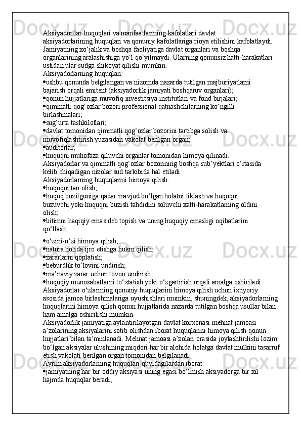 Aksiyadorllar huquqlari va manfaatlarining kafolatlari davlat
aksiyadorlarining huquqlari va qonuniy kafolatlariga rioya etilishini kafolatlaydi.
Jamiyatning xo‘jalik va boshqa faoliyatiga davlat organlari va boshqa
organlarining aralashishiga yo‘l qo‘yilmaydi. Ularning qonunsiz hatti-harakatlari
ustidan ular sudga shikoyat qilishi mumkin.
Aksiyadorlarning huquqlari:
 ushbu qonunda belgilangan va nizomda nazarda tutilgan majburiyatlarni
bajarish orqali emitent (aksiyadorlik jamiyati boshqaruv organlari);
 qonun hujjatlariga muvofiq investitsiya institutlari va fond birjalari;
 qimmatli qog‘ozlar bozori professional qatnashchilarning ko‘ngilli
birlashmalari;
 sug‘urta tashkilotlari;
 davlat tomonidan qimmatli qog‘ozlar bozorini tartibga solish va
muvofiqlashtirish yuzasidan vakolat berilgan organ;
 auditorlar;
 huquqni muhofaza qiluvchi organlar tomonidan himoya qilinadi.
Aksiyadorlar va qimmatli qog‘ozlar bozorining boshqa sub’yektlari o‘rtasida
kelib chiqadigan nizolar sud tarkibida hal etiladi.
Aksiyadorlarning huquqlarini himoya qilish:
 huquqni tan olish;
 huquq buzilguniga qadar mavjud bo‘lgan holatni tiklash va huquqni
buzuvchi yoki huquqni buzish tahdidini soluvchi xatti-harakatlarning oldini
olish;
 bitimni haqiqiy emas deb topish va uning huquqiy emasligi oqibatlarini
qo‘llash;
 o‘zini-o‘zi himoya qilish;
 natura holida ijro etishga hukm qilish;
 zararlarni qoplatish;
 beburdlik to‘lovini undirish;
 ma’naviy zarar uchun tovon undirish;
 huquqiy munosabatlarni to‘xtatish yoki o‘zgartirish orqali amalga oshiriladi.
Aksiyadorlar o‘zlarining qonuniy huquqlarini himoya qilish uchun ixtiyoriy
asosida jamoa birlashmalariga uyushishlari mumkin, shuningdek, aksiyadorlarning
huquqlarini himoya qilish qonun hujjatlarida nazarda tutilgan boshqa usullar bilan
ham amalga oshirilishi mumkin.
Aksiyadorlik jamiyatiga aylantirilayotgan davlat korxonasi mehnat jamoasi
a’zolarining aksiyalarini sotib olishdan iborat huquqlarini himoya qilish qonun 
hujjatlari bilan ta’minlanadi. Mehnat jamoasi a’zolari orasida joylashtirilishi lozim
bo‘lgan aksiyalar ulushining miqdori har bir alohida holatga davlat mulkini tasarruf 
etish vakolati berilgan organ tomonidan belgilanadi.
Ayrim aksiyadorlarning huquqlari quyidagilardan iborat:
 jamiyatning har bir oddiy aksiyasi uning egasi bo‘lmish aksiyadorga bir xil
hajmda huquqlar beradi; 