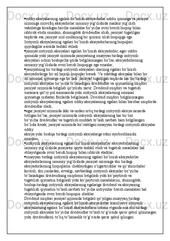  oddiy aksiyalarning egalari bo‘lmish aksiyadorlar ushbu qonunga va jamiyat
nizomiga muvofiq aksiyadorlar umumiy yig‘ilishida mazkur yig‘ilish
vakolatiga kiradigan barcha masalalar bo‘yicha ovoz berish huquqi bilan
ishtirok etishi mumkin, shuningdek dividendlar olish, jamiyat tugatilgan
taqdirda esa, jamiyat mol-mulkining bir qismini olish huquqiga ega.
Imtiyozli aksiyalarning egalari bo‘lmish aksiyadorlarning huquqlari
quyidagilar asosida tashkil etiladi:
 jamiyat imtiyozli aksiyalari egalari bo‘lmish aksiyadorlar, agar ushbu
qonunda yoki jamiyat nizomida jamiyatning muayyan turdagi imtiyozli
aksiyalari uchun boshqacha qoida belgilanmagan bo‘lsa, aksiyadorlarning
umumiy yig‘ilishida ovoz berish huquqiga ega emaslar;
 jamiyatning bir turdagi imtiyozli aksiyalari ularning egalari bo‘lmish
aksiyadorlarga bir xil hajmli huquqlar beradi. Va odatdagi aksiyalar bilan bir
xil nominal qiymatga ega bo‘ladi. Jamiyat tugatilgan taqdirda har bir turdagi
imtiyozli aksiyalar bo‘yicha to‘lanadigan dividendlar va qiymatning miqdori
jamiyat nizomida belgilab qo‘yilishi zarur. Dividend miqdori va tugatish
summasi qat’iy pul summasida yoki imtiyozli aksiyalarning nominal
qiymatiga nisbatan foizlarda belgilanadi. Dividend miqdori belgilanmagan
imtiyozli aksiyalarning egalari oddiy aksiyalarning egalari bilan barobar miqdorda 
dividendlar oladi;
 agar jamiyat nizomida ikki va undan ortiq turdagi imtiyozli aksiya nazarda
tutilgan bo‘lsa, jamiyat nizomida imtiyozli aksiyalarning har bir turi
bo‘yicha dividendlar va tugatilish muddati to‘lash navbati ham belgilangan
bo‘lishi kerak; jamiyat nizomida ko‘rsatilgan muayyan turdagi imtiyozli aksiyalar 
oddiy
aksiya yoki boshqa turdagi imtiyozli aksiyalarga erkin ayirboshlanishi
mumkin;
 imtiyozli aksiyalarning egalari bo‘lmish aksiyadorlar aksiyadorlarning
umumiy yig‘ilishida jamiyatni qayta tashkil etish va tugatish masalalari hal
etilayotganda ovoz berish huquqi bilan ishtirok etadilar;
 muayyan turdagi imtiyozli aksiyalarning egalari bo‘lmish aksiyadorlar
aksiyadorlarning umumiy yig‘ilishida jamiyat nizomiga shu turdagi
aksiyadorlarning huquqlarini cheklaydigan o‘zgartirishlar va qo‘shimchalar
kiritish, shu jumladan, avvalgi, navbatdagi imtiyozli aksiyalar bo‘yicha
to‘lanadigan dividendning miqdorini belgilash yoki ko‘paytirish va
tugatilish qiymatini belgilash yoki ko‘paytirish masalalarini, shuningdek,
boshqa turdagi imtiyozli aksiyalarning egalariga dividend va aksiyaning
tugatilish qiymatini to‘lash navbati bo‘yicha imtiyozlar berish masalalari hal
etilayotganda ovoz berish huquqini oladilar.
Dividend miqdori jamiyat nizomida belgilab qo‘yilgan muayyan turdagi
imtiyozli aksiyalarning egalari bo‘lmish aksiyadorlar kumilyativ imtiyozli
aksiyalarning egalari bo‘lmish aksiyadorlarni istisno etganda ana shu turdagi
imtiyozli aksiyalar bo‘yicha dividendlar to‘lash to‘g‘risida qaror qabul qilinmagan
yoki dividendlarni to‘liq to‘lamaslik to‘g‘risida qaror qabul qilingan