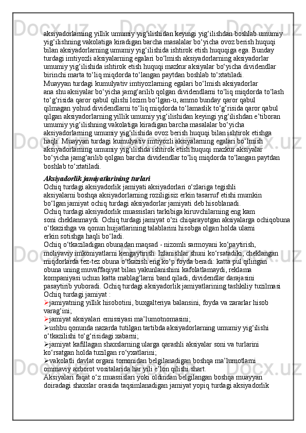 aksiyadorlarning yillik umumiy yig‘ilishidan keyingi yig‘ilishdan boshlab umumiy
yig‘ilishning vakolatiga kiradigan barcha masalalar bo‘yicha ovoz berish huquqi
bilan aksiyadorlarning umumiy yig‘ilishida ishtirok etish huquqiga ega. Bunday
turdagi imtiyozli aksiyalarning egalari bo‘lmish aksiyadorlarning aksiyadorlar
umumiy yig‘ilishida ishtirok etish huquqi mazkur aksiyalar bo‘yicha dividendlar
birinchi marta to‘liq miqdorda to‘langan paytdan boshlab to‘xtatiladi.
Muayyan turdagi kumulyativ imtiyozlarning egalari bo‘lmish aksiyadorlar
ana shu aksiyalar bo‘yicha jamg‘arilib qolgan dividendlarni to‘liq miqdorda to‘lash
to‘g‘risida qaror qabul qilishi lozim bo‘lgan-u, ammo bunday qaror qabul
qilmagan yohud dividendlarni to‘liq miqdorda to‘lamaslik to‘g‘risida qaror qabul
qilgan aksiyadorlarning yillik umumiy yig‘ilishidan keyingi yig‘ilishdan e’tiboran
umumiy yig‘ilishning vakolatiga kiradigan barcha masalalar bo‘yicha
aksiyadorlarning umumiy yig‘ilishida ovoz berish huquqi bilan ishtirok etishga
haqli. Muayyan turdagi kumulyativ imtiyozli aksiyalarning egalari bo‘lmish
aksiyadorlarning umumiy yig‘ilishda ishtirok etish huquqi mazkur aksiyalar
bo‘yicha jamg‘arilib qolgan barcha dividendlar to‘liq miqdorda to‘langan paytdan
boshlab to‘xtatiladi.
Aksiyadorlik jamiyatlarining turlari
Ochiq turdagi aksiyadorlik jamiyati aksiyadorlari o‘zlariga tegishli
aksiyalarni boshqa aksiyadorlarning roziligisiz erkin tasarruf etishi mumkin
bo‘lgan jamiyat ochiq turdagi aksiyadorlar jamiyati deb hisoblanadi.
Ochiq turdagi aksiyadorlik muassislari tarkibiga kiruvchilarning eng kam
soni cheklanmaydi. Ochiq turdagi jamiyat o‘zi chiqarayotgan aksiyalarga ochiqobuna
o‘tkazishga va qonun hujjatlarining talablarini hisobga olgan holda ularni
erkin sotishga haqli bo‘ladi.
Ochiq o‘tkaziladigan obunadan maqsad - nizomli sarmoyani ko‘paytirish,
moliyaviy imkoniyatlarni kengaytirish. Izlanishlar shuni ko‘rsatadiki, cheklangan
miqdorlarda tez-tez obuna o‘tkazish eng ko‘p foyda beradi: katta pul qilingan
obuna uning muvaffaqiyat bilan yakunlanishini kafolatlamaydi, reklama
kompaniyasi uchun katta mablag‘larni band qiladi, dividendlar darajasini
pasaytirib yuboradi. Ochiq turdagi aksiyadorlik jamiyatlarining tashkiliy tuzilmasi
Ochiq turdagi jamiyat :
 jamiyatning yillik hisobotini, buxgalteriya balansini, foyda va zararlar hisob
varag‘ini;
 jamiyat aksiyalari emissiyasi ma’lumotnomasini;
 ushbu qonunda nazarda tutilgan tartibda aksiyadorlarning umumiy yig‘ilishi
o‘tkazilishi to‘g‘risidagi xabarni;
 jamiyat kafillagan shaxslarning ularga qarashli aksiyalar soni va turlarini
ko‘rsatgan holda tuzilgan ro‘yxatlarini;
 vakolatli davlat organi tomonidan belgilanadigan boshqa ma’lumotlarni
ommaviy axborot vositalarida har yili e’lon qilishi shart.
Aksiyalari faqat o‘z muassislari yoki oldindan belgilangan boshqa muayyan
doiradagi shaxslar orasida taqsimlanadigan jamiyat yopiq turdagi aksiyadorlik 