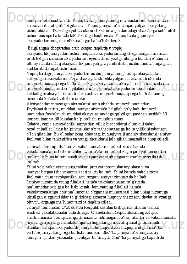 jamiyati deb hisoblanadi. Yopiq turdagi jamiyatning muassislari esa kamida uch
shaxsdan iborat qilib belgilanadi . Yopiq jamiyat o‘zi chiqarayotgan aksiyalarga 
ochiq obuna o‘tkazishga yohud ularni cheklanmagan doiradagi shaxslarga sotib olish 
uchun boshqacha tarzda taklif etishga haqli emas. Yopiq turdagi jamiyat 
aksiyadorlarining soni ellik nafargacha bo‘lishi kerak.
 Belgilangan chegaradan ortib ketgan taqdirda u yopiq
aksiyadorlik jamiyatlari uchun miqdori aksiyadorlarning chegaralagan limitidan
ortib ketgan shaxslar aksiyadorlar reyestrida ro‘yxatga olingan kundan e’tiboran
olti oy ichida ochiq aksiyadorlik jamiyatiga aylantirilishi, ushbu muddat tugagach,
sud tartibida tugatilishi lozim.
Yopiq turdagi jamiyat aksiyadorlari ushbu jamiyatning boshqa aksiyadorlari
sotayotgan aksiyalarini o‘zga shaxsga taklif etilayotgan narxda sotib olishda
imtiyozli huquqqa ega bo‘ladilar. Agar aksiyadorlar aksiyalarni sotib olishda o‘z
imtiyozli huquqlaridan foydalanmasalar, jamiyat aksiyadorlar tomonidan
sotiladigan aksiyalarni sotib olish uchun imtiyozli huquqqa ega bo‘lishi uning
nizomida ko‘zda tutilishi mumkin.
Aksiyadorlar sotayotgan aksiyalarni sotib olishda imtiyozli huquqdan
foydalanish tartibi, muddati jamiyat nizomida belgilab qo‘yiladi. Imtiyozli
huquqdan foydalanish muddati aksiyalar savdoga qo‘yilgan paytdan boshlab 30
kundan kam va 60 kundan ko‘p bo‘lishi mumkin emas.
Odatda, yopiq aksiyadorlik jamiyatlari yillik hisobotlarni e’lon qilishdan
ozod etiladilar, lekin ko‘pincha ular o‘z tashabbuslariga ko‘ra yillik hisobotlarni
e’lon qiladilar. Bu e’lonlar keng doiradagi huquqiy va jismoniy shaxslarni jamiyat
faoliyati bilan tanishtirish va yangi sheriklarni jalb qilish maqsadida chop etiladi.
Jamiyat o‘zining filiallari va vakolatxonalarini tashkil etishi hamda
vakolatxonalar ochishi mumkin. Ular o‘zlarini tashkil etgan jamiyat tomonidan
mol-mulk bilan ta’minlanadi va shu jamiyat tasdiqlagan nizomlar asosida ish
ko‘radi.
Filial yoki vakolatxonaning rahbari jamiyat tomonidan tayinlanadi va
jamiyat bergan ishonchnoma asosida ish ko‘radi. Filial hamda vakolatxona
faoliyati uchun javobgarlik ularni tuzgan jamiyat zimmasida bo‘ladi.
Jamiyat nizomida uning filiallari hamda vakolatxonalari to‘g‘risida
ma’lumotlar berilgan bo‘lishi kerak. Jamiyatning filiallari hamda
vakolatxonalariga doir ma’lumotlar o‘zgarishi munosabati bilan uning nizomiga
kiritilgan o‘zgartirishlar to‘g‘risidagi axborot huquqiy shaxslarni davlat ro‘yxatiga
oluvchi organga ma’lumot tarzida taqdim etiladi.
Jamiyat tomonidan O‘zbekiston Respublikasidan tashqarida filiallar tashkil
etish va vakolatxonalar ochish, agar O‘zbekiston Respublikasining xalqaro
shartnomasida boshqacha qoida nazarda tutilmagan bo‘lsa, filiallar va vakolatxonalar 
joylashgan joydagi mamlakat qonun hujjatlariga muvofiq amalga oshiriladi.
Bundan tashqari aksiyadorlik jamiyati huquqiy shaxs huquqini olgan sho‘’ba
va tobe jamiyatlarga ega bo‘lishi mumkin. Sho‘’ba jamiyat o‘zining asosiy
jamiyati qarzlari yuzasidan javobgar bo‘lmaydi. Sho‘’ba jamiyatiga bajarilishi