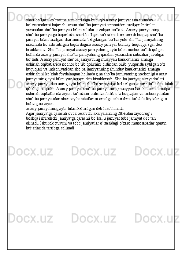shart bo‘lgan ko‘rsatmalarni berishga huquqiy asosiy jamiyat ana shunday
ko‘rsatmalarni bajarish uchun sho‘’ba jamiyati tomonidan tuzilgan bitimlar
yuzasidan sho‘’ba jamiyati bilan solidar javobgar bo‘ladi. Asosiy jamiyatning
sho‘’ba jamiyatga bajarilishi shart bo‘lgan ko‘rsatmalarni berish huquqi sho‘’ba
jamiyat bilan tuzilgan shartnomada belgilangan bo‘lsa yoki sho‘’ba jamiyatning
nizomida ko‘zda tutilgan taqdirdagina asosiy jamiyat bunday huquqqa ega, deb
hisoblanadi. Sho‘’ba jamiyat asosiy jamiyatning aybi bilan nochor bo‘lib qolgan
hollarda asosiy jamiyat sho’ba jamiyatning qarzlari yuzasidan subsidiar javobgar
bo‘ladi. Asosiy jamiyat sho’ba jamiyatning muayyan harakatlarini amalga
oshirish oqibatlarida nochor bo‘lib qolishini oldindan bilib, yuqorida aytilgan o‘z
huquqlari va imkoniyatidan sho’ba jamiyatining shunday harakatlarini amalga
oshirishini ko‘zlab foydalangan hollardagina sho’ba jamiyatning nochorligi asosiy
jamiyatning aybi bilan yuz bergan deb hisoblanadi. Sho’ba jamiyat aksiyadorlari 
asosiy jamiyatdan uning aybi bilan sho’ba jamiyatga keltirilgan zararni to‘lashni talab
qilishga haqlidir. Asosiy jamiyat sho‘’ba jamiyatning muayyan harakatlarini amalga 
oshirish oqibatlarida ziyon ko‘rishini oldindan bilib o‘z huquqlari va imkoniyatidan 
sho‘’ba jamiyatidan shunday harakatlarini amalga oshirishini ko‘zlab foydalangan 
holdagina ziyon
asosiy jamiyatning aybi bilan keltirilgan deb hisoblanadi.
Agar jamiyatga qarashli ovoz beruvchi aksiyalarning 20%idan ziyodrog‘i
boshqa ishtirokchi jamiyatga qarashli bo‘lsa, u jamiyat tobe jamiyat deb tan
olinadi. Ishtirok etuvchi va tobe jamiyatlar o‘rtasidagi o‘zaro munosabatlar qonun
hujjatlarida tartibga solinadi.