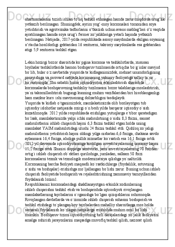shartnomalarini tuzish ishlari to‘liq tashkil etilmagan hamda zarur miqdorda urug‘lik 
yetkazib berilmagan. Shuningdek, ayrim yog‘-moy korxonalari tomonidan soya 
yetishtirish va agrotexnika tadbirlarini o‘tkazish uchun avans mablag‘lari o‘z vaqtida 
ajratilmagan hamda soya urug‘i fermer xo‘jaliklariga yetarli hajmda yetkazib 
berilmagan. Natijada, 2017-yilda respublikada asosiy maydonlarda ekilgan soyaning 
o‘rtacha hosildorligi gektaridan 16 sentnerni, takroriy maydonlarda esa gektaridan 
atigi 5,9 sentnerni tashkil etgan.
Lekin hozirgi bozor sharoitida ko`pgina korxona va tashkilotlarda, xususan
loyihalar tashkilotlarida hamon boshqaruv tuzilmasida ortiqcha bo`g`inlar mavjud
bo`lib, bular o`z navbatida yuqorida ta`kidlaganimizdek, mehnat unumdorligining
pasayishiga va pirovard natijada korxonaning yakuniy faoliyatiga salbiy ta`sir
ko`rsatmoqda. Shu sababli bozor iqtisodiyotini erkinlashtirish sharoitida
korxonalarda boshqaruvning tashkiliy tuzilmasini bozor talablariga moslashtirish,
ya`ni takomillashtirish bugungi kunning muhim vazifalaridan biri hisoblanganligi
ham mazkur kurs  ishi mavzusining dolzarbligini tasdiqlaydi.
Yuqorida ta`kidlab o`tganimizdek, mamlakatimizda olib borilayotgan tub
iqtisodiy islohotlar natijasida oxirgi o`n besh yilda barqaror iqtisodiy o`sish
kuzatilmoqda. 2012 yilda respublikada erishilgan yutuqlarga e`tibor qaratadigan
bo`lsak, mamlakatimizda yalpi ichki mahsulotning o`sishi 8,3 foizni, sanoat
mahsulotlarini ishlab chiqarish hajmi 6,3 foizni tashkil etgan holda uning
mamlakat YAIM mahsulotidagi ulushi 24 foizni tashkil etdi. Qishloq xo`jaligi
mahsulotlarini yetishtirish hajmi oldingi yilga nisbatan 6,6 foizga, chakana savdo
aylanmasi 16,4 foizga, aholiga pullik xizmatlar ko`rsatish esa 16,1 foizga ortdi.
2012 yil davomida iqtisodiyotimizga kiritilgan investitsiyalarning umumiy hajmi
11,2 foizga ortdi Shunisi diqqatga sazovorki, jami investitsiyalarning 70 foizdan
ortig`i ishlab chiqarish ob`ektlari qurilishiga, jumladan, salkam 50 foizi
korxonalarni texnik va texnologik modernizatsiya qilishga yo`naltirildi.
Korxonaning barcha faoliyati maqsadli ko`rsatkichlarga (foydalilik, sotuvning
o`sishi va boshqalar) erishishga mo`ljallangan bo`lishi zarur. Buning uchun ishlab
chiqarish faoliyatida boshqarish va rejalashtirishning zamonaviy tamoyillaridan
foydalanish lozim1.
Respublikamiz korxonalaridagi shakllanayotgan erkinlik xodimlarning
ishlab chiqarishni tashkil etish va boshqarishda iqtisodiyoti rivojlangan
mamlakatlarning tajribalarini o`rganishga bo`lgan qiziqishlarini oshirmoqda.
Rivojlangan davlatlarda va o`zimizda ishlab chiqarish sohasini boshqarish va
tashkil etishdagi to`plangan boy tajribalardan mahalliy sharoitlarga mos holda
samarali foydalanish ko`zlagan natijalarga erishishda muhim omil bo`lishi
mumkin. Boshqaruv tizimi-iqtisodiyotning turli darajalaridagi xo`jalik faoliyatini
amalga oshirish jarayonlarini maqsadga muvofiq tashkil qilish, nazorat qilish  