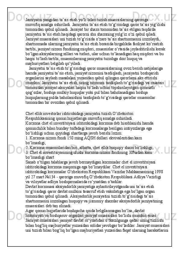 Jamiyatni yangidan ta’sis etish yo‘li bilan tuzish muassislarning qaroriga
muvofiq amalga oshiriladi. Jamiyatni ta’sis etish to‘g‘risidagi qaror ta’sis yig‘ilishi
tomonidan qabul qilinadi. Jamiyat bir shaxs tomonidan ta’sis etilgan taqdirda
jamiyatni ta’sis etish haqidagi qarorni shu shaxsning yolg‘iz o‘zi qabul qiladi.
Jamiyat muassislari uni tuzish to‘g‘risida o‘zaro ta’sis shartnomasini imzolaydi,
shartnomada ularning jamiyatni ta’sis etish borasida birgalikda faoliyat ko‘rsatish
tartibi, jamiyat nizom fondining miqdori, muassislar o‘rtasida joylashtirilishi kerak
bo‘lgan aksiyalarning xillari va turlari, ular uchun to‘lanadigan haq miqdori va bu
haqni to‘lash tartibi, muassislarning jamiyatni tuzishga doir huquq va
majburiyatlari belgilab qo‘yiladi.
   Jamiyatni ta’sis etish to‘g‘risidagi qaror muassislarning ovoz berish natijalariga 
hamda jamiyatni ta’sis etish, jamiyat nizomini tasdiqlash, jamiyatni boshqarish 
organlarini saylash masalalari yuzasidan qabul qilingan qarorlarni aks ettirishi 
mumkin. Jamiyatni ta’sis etish, uning nizomini tasdiqlash to‘g‘risidagi va muassis 
tomonidan jamiyat aksiyalari haqini to‘lash uchun topshirilayotgan qimmatli 
qog‘ozlar, boshqa mulkiy huquqlar yoki pul bilan baholanadigan boshqa 
huquqlarning pulda baholanishini tasdiqlash to‘g‘risidagi qarorlar muassislar 
tomonidan bir ovozdan qabul qilinadi.
Chet ellik investorlar ishtirokidagi jamiyatni tuzish O‘zbekiston
Respublikasining qonun hujjatlariga muvofiq amalga oshiriladi.
Korxona chet el investitsiyasi ishtirokidagi korxona deb hisoblanishi hamda
qonunchilik bilan bunday toifadagi korxonalarga berilgan imtiyozlarga ega
bo‘lishligi uchun quyidagi shartlarga javob berishi lozim:
1. Korxona nizom fondi 150 ming AQSH dollari ekvivalentidan kam
bo‘lmasligi;
2. Korxona muassislaridan biri, albatta, chet ellik huquqiy shaxs bo‘lishligi;
3. Chet el investitsiyasining ulushi korxona nizom fondining 30%idan kam
bo‘lmasligi shart
Sanab o‘tilgan talablarga javob bermaydigan korxonalar chet el investitsiyasi
ishtirokidagi korxona maqomiga ega bo‘lmaydilar. Chet el investitsiyasi
ishtirokidagi korxonalar O‘zbekiston Respublikasi Vazirlar Mahkamasining 1998
yil 27 mart №134 - qaroriga muvofiq O‘zbekiston Respublikasi Adliya Vazirligi
va viloyatlar adliya boshqarmalarida ro‘yxatdan o‘tadilar.
Davlat korxonasi aksiyadorlik jamiyatiga aylantirilayotganda uni ta’sis etish
to‘g‘risidagi qaror davlat mulkini tasarruf etish vakolatiga ega bo‘lgan organ
tomonidan qabul qilinadi. Aksiyadorlik jamiyatini tuzish to‘g‘risidagi ta’sis
shartnomasini imzolagan huquqiy va jismoniy shaxslar aksiyadorlik jamiyatining
muassislari deb tan olinadi.
Agar qonun hujjatlarida boshqacha qoida belgilanmagan bo‘lsa, davlat
hokimiyati va boshqaruv organlari jamiyat muassislari bo‘lishi mumkin emas. 
Jamiyat muassislari jamiyat davlat ro‘yxatidan o‘tkazilgunga qadar uning tuzilishi
bilan bog‘liq majburiyatlar yuzasidan solidar javobgar bo‘ladilar. Jamiyat muassislari
uni tuzish bilan bog‘liq bo‘lgan majburiyatlari yuzasidan faqat ularning harakatlarini