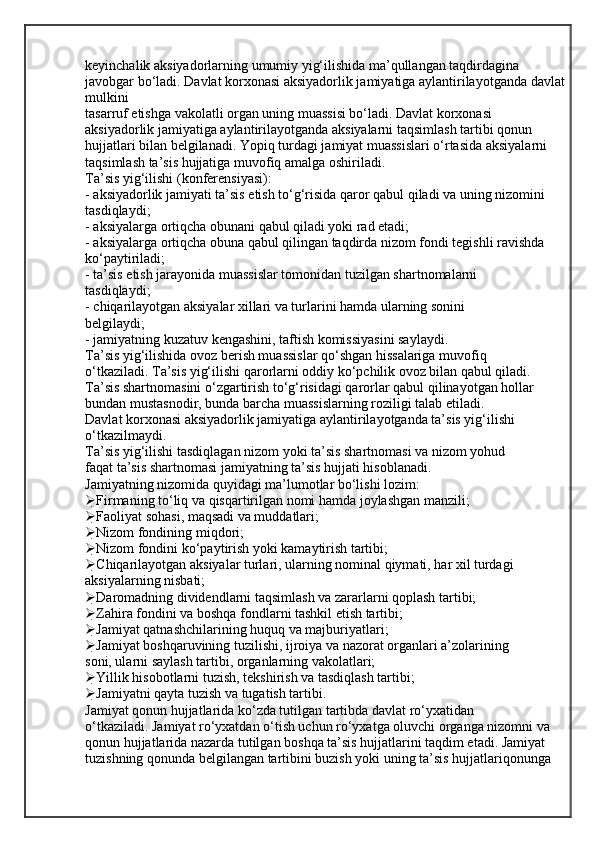 keyinchalik aksiyadorlarning umumiy yig‘ilishida ma’qullangan taqdirdagina 
javobgar bo‘ladi. Davlat korxonasi aksiyadorlik jamiyatiga aylantirilayotganda davlat
mulkini
tasarruf etishga vakolatli organ uning muassisi bo‘ladi. Davlat korxonasi
aksiyadorlik jamiyatiga aylantirilayotganda aksiyalarni taqsimlash tartibi qonun
hujjatlari bilan belgilanadi. Yopiq turdagi jamiyat muassislari o‘rtasida aksiyalarni
taqsimlash ta’sis hujjatiga muvofiq amalga oshiriladi.
Ta’sis yig‘ilishi (konferensiyasi):
- aksiyadorlik jamiyati ta’sis etish to‘g‘risida qaror qabul qiladi va uning nizomini
tasdiqlaydi;
- aksiyalarga ortiqcha obunani qabul qiladi yoki rad etadi;
- aksiyalarga ortiqcha obuna qabul qilingan taqdirda nizom fondi tegishli ravishda
ko‘paytiriladi;
- ta’sis etish jarayonida muassislar tomonidan tuzilgan shartnomalarni
tasdiqlaydi;
- chiqarilayotgan aksiyalar xillari va turlarini hamda ularning sonini
belgilaydi;
- jamiyatning kuzatuv kengashini, taftish komissiyasini saylaydi.
Ta’sis yig‘ilishida ovoz berish muassislar qo‘shgan hissalariga muvofiq
o‘tkaziladi. Ta’sis yig‘ilishi qarorlarni oddiy ko‘pchilik ovoz bilan qabul qiladi.
Ta’sis shartnomasini o‘zgartirish to‘g‘risidagi qarorlar qabul qilinayotgan hollar
bundan mustasnodir, bunda barcha muassislarning roziligi talab etiladi.
Davlat korxonasi aksiyadorlik jamiyatiga aylantirilayotganda ta’sis yig‘ilishi
o‘tkazilmaydi.
Ta’sis yig‘ilishi tasdiqlagan nizom yoki ta’sis shartnomasi va nizom yohud
faqat ta’sis shartnomasi jamiyatning ta’sis hujjati hisoblanadi.
Jamiyatning nizomida quyidagi ma’lumotlar bo‘lishi lozim:
 Firmaning to‘liq va qisqartirilgan nomi hamda joylashgan manzili;
 Faoliyat sohasi, maqsadi va muddatlari;
 Nizom fondining miqdori;
 Nizom fondini ko‘paytirish yoki kamaytirish tartibi;
 Chiqarilayotgan aksiyalar turlari, ularning nominal qiymati, har xil turdagi
aksiyalarning nisbati;
 Daromadning dividendlarni taqsimlash va zararlarni qoplash tartibi;
 Zahira fondini va boshqa fondlarni tashkil etish tartibi;
 Jamiyat qatnashchilarining huquq va majburiyatlari;
 Jamiyat boshqaruvining tuzilishi, ijroiya va nazorat organlari a’zolarining
soni, ularni saylash tartibi, organlarning vakolatlari;
 Yillik hisobotlarni tuzish, tekshirish va tasdiqlash tartibi;
 Jamiyatni qayta tuzish va tugatish tartibi.
Jamiyat qonun hujjatlarida ko‘zda tutilgan tartibda davlat ro‘yxatidan
o‘tkaziladi. Jamiyat ro‘yxatdan o‘tish uchun ro‘yxatga oluvchi organga nizomni va
qonun hujjatlarida nazarda tutilgan boshqa ta’sis hujjatlarini taqdim etadi. Jamiyat
tuzishning qonunda belgilangan tartibini buzish yoki uning ta’sis hujjatlariqonunga