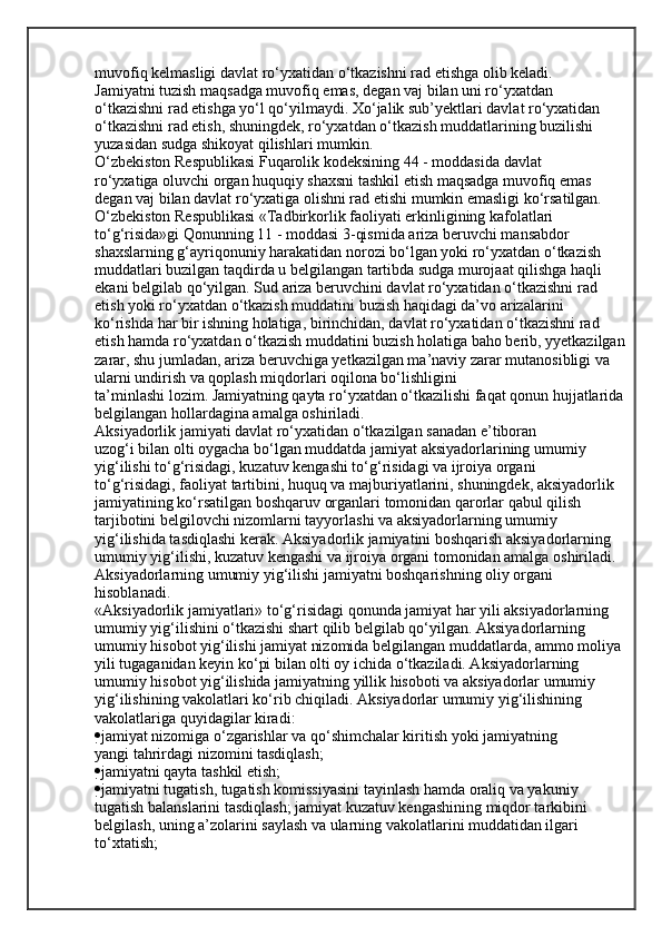 muvofiq kelmasligi davlat ro‘yxatidan o‘tkazishni rad etishga olib keladi.
Jamiyatni tuzish maqsadga muvofiq emas, degan vaj bilan uni ro‘yxatdan
o‘tkazishni rad etishga yo‘l qo‘yilmaydi. Xo‘jalik sub’yektlari davlat ro‘yxatidan
o‘tkazishni rad etish, shuningdek, ro‘yxatdan o‘tkazish muddatlarining buzilishi
yuzasidan sudga shikoyat qilishlari mumkin.
O‘zbekiston Respublikasi Fuqarolik kodeksining 44 - moddasida davlat
ro‘yxatiga oluvchi organ huquqiy shaxsni tashkil etish maqsadga muvofiq emas
degan vaj bilan davlat ro‘yxatiga olishni rad etishi mumkin emasligi ko‘rsatilgan.
O‘zbekiston Respublikasi «Tadbirkorlik faoliyati erkinligining kafolatlari
to‘g‘risida»gi Qonunning 11 - moddasi 3-qismida ariza beruvchi mansabdor
shaxslarning g‘ayriqonuniy harakatidan norozi bo‘lgan yoki ro‘yxatdan o‘tkazish
muddatlari buzilgan taqdirda u belgilangan tartibda sudga murojaat qilishga haqli
ekani belgilab qo‘yilgan. Sud ariza beruvchini davlat ro‘yxatidan o‘tkazishni rad
etish yoki ro‘yxatdan o‘tkazish muddatini buzish haqidagi da’vo arizalarini
ko‘rishda har bir ishning holatiga, birinchidan, davlat ro‘yxatidan o‘tkazishni rad
etish hamda ro‘yxatdan o‘tkazish muddatini buzish holatiga baho berib, yyetkazilgan 
zarar, shu jumladan, ariza beruvchiga yetkazilgan ma’naviy zarar mutanosibligi va 
ularni undirish va qoplash miqdorlari oqilona bo‘lishligini
ta’minlashi lozim. Jamiyatning qayta ro‘yxatdan o‘tkazilishi faqat qonun hujjatlarida 
belgilangan hollardagina amalga oshiriladi.
Aksiyadorlik jamiyati davlat ro‘yxatidan o‘tkazilgan sanadan e’tiboran
uzog‘i bilan olti oygacha bo‘lgan muddatda jamiyat aksiyadorlarining umumiy
yig‘ilishi to‘g‘risidagi, kuzatuv kengashi to‘g‘risidagi va ijroiya organi
to‘g‘risidagi, faoliyat tartibini, huquq va majburiyatlarini, shuningdek, aksiyadorlik
jamiyatining ko‘rsatilgan boshqaruv organlari tomonidan qarorlar qabul qilish
tar ј ibotini belgilovchi nizomlarni tayyorlashi va aksiyadorlarning umumiy
yig‘ilishida tasdiqlashi kerak.   Aksiyadorlik jamiyatini boshqarish aksiyadorlarning 
umumiy yig‘ilishi, kuzatuv kengashi va ijroiya organi tomonidan amalga oshiriladi. 
Aksiyadorlarning umumiy yig‘ilishi jamiyatni boshqarishning oliy organi 
hisoblanadi.
«Aksiyadorlik jamiyatlari» to‘g‘risidagi qonunda jamiyat har yili aksiyadorlarning 
umumiy yig‘ilishini o‘tkazishi shart qilib belgilab qo‘yilgan. Aksiyadorlarning 
umumiy hisobot yig‘ilishi jamiyat nizomida belgilangan muddatlarda, ammo moliya 
yili tugaganidan keyin ko‘pi bilan olti oy ichida o‘tkaziladi. Aksiyadorlarning 
umumiy hisobot yig‘ilishida jamiyatning yillik hisoboti va aksiyadorlar umumiy 
yig‘ilishining vakolatlari ko‘rib chiqiladi. Aksiyadorlar umumiy yig‘ilishining 
vakolatlariga quyidagilar kiradi:
 jamiyat nizomiga o‘zgarishlar va qo‘shimchalar kiritish yoki jamiyatning
yangi tahrirdagi nizomini tasdiqlash;
 jamiyatni qayta tashkil etish;
 jamiyatni tugatish, tugatish komissiyasini tayinlash hamda oraliq va yakuniy 
tugatish balanslarini tasdiqlash;   jamiyat kuzatuv kengashining miqdor tarkibini 
belgilash, uning a’zolarini saylash va ularning vakolatlarini muddatidan ilgari 
to‘xtatish;