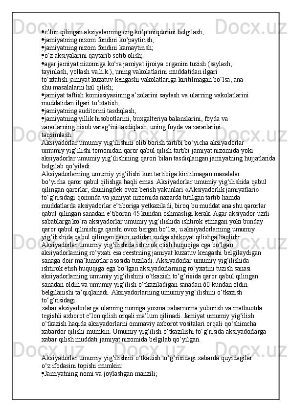  e’lon qilingan aksiyalarning eng ko‘p miqdorini belgilash;
 jamiyatning nizom fondini ko‘paytirish;
 jamiyatning nizom fondini kamaytirish;
 o‘z aksiyalarini qaytarib sotib olish;
 agar jamiyat nizomiga ko‘ra jamiyat ijroiya organini tuzish (saylash,
tayinlash, yollash va.h.k.), uning vakolatlarini muddatidan ilgari
to‘xtatish jamiyat kuzatuv kengashi vakolatlariga kiritilmagan bo‘lsa, ana
shu masalalarni hal qilish;
 jamiyat taftish komissiyasining a’zolarini saylash va ularning vakolatlarini 
muddatidan ilgari to‘xtatish;
 jamiyatning auditorini tasdiqlash;
 jamiyatning yillik hisobotlarini, buxgalteriya balanslarini, foyda va
zararlarning hisob varag‘ini tasdiqlash, uning foyda va zararlarini
taqsimlash.
Aksiyadorlar umumiy yig‘ilishini olib borish tartibi bo‘yicha aksiyadorlar
umumiy yig‘ilishi tomonidan qaror qabul qilish tartibi jamiyat nizomida yoki
aksiyadorlar umumiy yig‘ilishining qarori bilan tasdiqlangan jamiyatning hujjatlarida
belgilab qo‘yiladi.
Aksiyadorlarning umumiy yig‘ilishi kun tartibiga kiritilmagan masalalar
bo‘yicha qaror qabul qilishga haqli emas. Aksiyadorlar umumiy yig‘ilishida qabul
qilingan qarorlar, shuningdek ovoz berish yakunlari «Aksiyadorlik jamiyatlari»
to‘g‘risidagi qonunda va jamiyat nizomida nazarda tutilgan tartib hamda
muddatlarda aksiyadorlar e’tiboriga yetkaziladi, biroq bu muddat ana shu qarorlar
qabul qilingan sanadan e’tiboran 45 kundan oshmasligi kerak. Agar aksiyador uzrli 
sabablarga ko‘ra aksiyadorlar umumiy yig‘ilishida ishtirok etmagan yoki bunday
qaror qabul qilinishiga qarshi ovoz bergan bo‘lsa, u aksiyadorlarning umumiy
yig‘ilishida qabul qilingan qaror ustidan sudga shikoyat qilishga haqlidir.
Aksiyadorlar umumiy yig‘ilishida ishtirok etish huquqiga ega bo‘lgan
aksiyadorlarning ro‘yxati esa reestrning jamiyat kuzatuv kengashi belgilaydigan
sanaga doir ma’lumotlar asosida tuziladi. Aksiyadorlar umumiy yig‘ilishida
ishtirok etish huquqiga ega bo‘lgan aksiyadorlarning ro‘yxatini tuzish sanasi
aksiyadorlarning umumiy yig‘ilishini o‘tkazish to‘g‘risida qaror qabul qilingan
sanadan oldin va umumiy yig‘ilish o‘tkaziladigan sanadan 60 kundan oldin 
belgilanishi ta’qiqlanadi. Aksiyadorlarning umumiy yig‘ilishini o‘tkazish 
to‘g‘risidagi
xabar aksiyadorlarga ularning nomiga yozma xabarnoma yuborish va matbuotda
tegishli axborot e’lon qilish orqali ma’lum qilinadi. Jamiyat umumiy yig‘ilish
o‘tkazish haqida aksiyadorlarni ommaviy axborot vositalari orqali qo‘shimcha 
xabardor qilishi mumkin. Umumiy yig‘ilish o‘tkazilishi to‘g‘risida aksiyadorlarga
xabar qilish muddati jamiyat nizomida belgilab qo‘yilgan.
Aksiyadorlar umumiy yig‘ilishini o‘tkazish to‘g‘risidagi xabarda quyidagilar
o‘z ifodasini topishi mumkin:
 Jamiyatning nomi va joylashgan manzili;