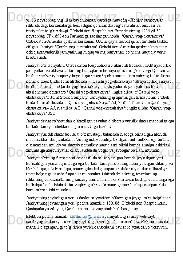 yil 13 noyabrdagi yig ilish bayonnomasi qaroriga muvofiq «Xorijiy sarmoyalar ʼ
ishtirokidagi korxonalarga beriladigan qo shimcha rag batlantirish omillari va 	
ʼ ʼ
imtiyozlar to g risida»gi O zbekiston Respublikasi Prezidentining 1996 yil 30 	
ʼ ʼ ʼ
noyabrdagi PF-1652-son Farmoniga asoslangan holda, "Qarshi yog-ekstraksiya" 
Ozbekiston-Amerika qoshma korxonasi OАJni qayta tashkil qilish tartibida tashkil 
etilgan. Jamiyat "Qarshi yog-ekstraksiya" Ozbekiston-Amerika qoshma korxonasi 
ochiq aktsiyadorlik jamiyatining huquq va majburiyatlari bo yicha huquqiy voris 	
ʼ
hisoblanadi.
Jamiyat o z faoliyatini O zbekiston Respublikasi Fukarolik kodeksi, «Аktsiyadorlik 	
ʼ ʼ
jamiyatlari va aktsiyadorlarning huquqlarini himoya qilish to g risida»gi Qonuni va 	
ʼ ʼ
boshqa me yoriy-huquqiy hujjatlarga muvofiq olib boradi. Jamiyatning to liq firma 	
ʼ ʼ
nomi: o zbek tilida: lotin alifbosida - “Qarshi yog-ekstraksiya" aksiyadorlik jamiyati; 	
ʼ
kirill alifbosida – «Qarshi yog -ekstraktsiya» aktsiyadorlik jamiyati; rus tilida: 	
ʼ
aktsionernoe obщestvo "Qarshi yog-ekstraksiya"; ingliz tilida: «"Qarshi yog-
ekstraksiya"» Joint Stock Company. Jamiyatning qisqartirilgan firma nomi: o zbek 	
ʼ
tilida: lotin alifbosida - "Qarshi yog-ekstraksiya" АJ; kirill alifbosida - «Qarshi yog -	
ʼ
ekstraktsiya» АJ; rus tilida: АO "Qarshi yog-ekstraksiya"; ingliz tilida: "Qarshi yog-
ekstraksiya" JSC. 
Jamiyat davlat ro yxatidan o tkazilgan paytdan e tiboran yuridik shaxs maqomiga ega	
ʼ ʼ ʼ
bo ladi. Jamiyat cheklanmagan muddatga tuziladi. 	
ʼ
Jamiyat yuridik shaxs bo lib, u o z mustaqil balansida hisobga olinadigan alohida 	
ʼ ʼ
mol-mulkka, shu jumladan o zining ustav fondiga berilgan mol-mulkka ega bo ladi, 	
ʼ ʼ
o z nomidan mulkiy va shaxsiy nomulkiy huquqlarni olishi hamda amalga oshirishi, 	
ʼ
zimmasiga majburiyatlar olishi, sudda da vogar va javobgar bo lishi mumkin. 	
ʼ ʼ
Jamiyat o zining firma nomi davlat tilida to liq yozilgan hamda joylashgan yeri 	
ʼ ʼ
ko rsatilgan yumaloq muhrga ega bo ladi. Jamiyat o zining nomi yozilgan shtamp va 	
ʼ ʼ ʼ
blankalarga, o z timsoliga, shuningdek belgilangan tartibda ro yxatdan o tkazilgan 	
ʼ ʼ ʼ
tovar belgisiga hamda fuqarolik muomalasi ishtirokchilarining, tovarlarning, 
ishlarning va xizmatlarning xususiy alomatlarini aks ettiruvchi boshqa vositalarga ega
bo lishga haqli. Muhrda bir vaqtning o zida firmaning nomi boshqa istalgan tilda 	
ʼ ʼ
ham ko rsatilishi mumkin.	
ʼ
Jamiyatning joylashgan yeri u davlat ro yxatidan o tkazilgan joyga ko ra belgilanadi. 	
ʼ ʼ ʼ
Jamiyatning joylashgan yeri (pochta manzili): 180106, O zbekiston Respublikasi, 	
ʼ
Qashqadaryo viloyati, Qarshi shahri, Navoiy shoh ko chasi, 1-uy. 	
ʼ
Elektron pochta manzili:  karshimez@mail.ru  Jamiyatning rasmiy veb-sayti: 
qarshiyog.uz Jamiyat o zining joylashgan yeri (pochta manzili) va elektron pochta 	
ʼ
manzili o zgarganligi to g risida yuridik shaxslarni davlat ro yxatidan o tkazuvchi 	
ʼ ʼ ʼ ʼ ʼ 