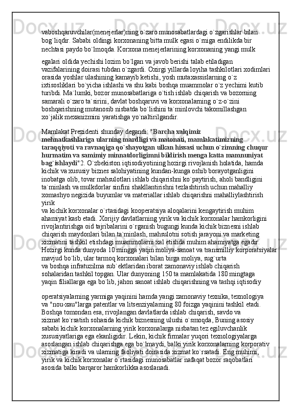 vaboshqaruvchilar(menejerlar)ning o`zaro munosabatlardagi o`zgarishlar bilan
bog`liqdir. Sababi oldingi korxonaning bitta mulk egasi o`rniga endilikda bir
nechtasi paydo bo`lmoqda. Korxona menejerlarining korxonaning yangi mulk
egalari oldida yechishi lozim bo`lgan va javob berishi talab etiladigan
vazifalarining doirasi tubdan o`zgardi. Oxirgi yillarda loyiha tashkilotlari xodimlari
orasida yoshlar ulashining kamayib ketishi, yosh mutaxassislarning o`z
ixtisosliklari bo`yicha ishlashi va shu kabi boshqa muammolar o`z yechimi kutib
turibdi. Ma`lumki, bozor munosabatlariga o`tish ishlab chiqarish va bozorning
samarali o`zaro ta`sirini, davlat boshqaruvi va korxonalarning o`z-o`zini
boshqarishning mutanosib nisbatda bo`lishini ta`minlovchi takomillashgan
xo`jalik mexanizmini yaratishga yo`naltirilgandir. 
Mamlakat Prezidenti shunday degandi: " Barcha xalqimiz
mehnatkashlariga ularning mardligi va matonati, mamlakatimizning
taraqqiyoti va ravnaqiga qo`shayotgan ulkan hissasi uchun o`zimning chuqur
hurmatim va samimiy minnatdorligimni bildirish menga katta mamnuniyat
bag`ishlaydi "2. O`zb е kiston iqtisodiyotining hozirgi rivojlanish holatida, hamda
kichik va xususiy bizn е s salohiyatining kundan-kunga oshib borayotganligini
inobatga olib, tovar mahsulotlari ishlab chiqarishni ko`paytirish, aholi bandligini
ta`minlash va mulkdorlar sinfini shakllantirishni t е zlashtirish uchun mahalliy 
xomashyo n е gizida buyumlar va mat е riallar ishlab chiqarishni mahalliylashtirish 
yirik
va kichik korxonalar o`rtasidagi koop е ratsiya aloqalarini k е ngaytirish muhim
ahamiyat kasb etadi. Xorijiy davlatlarning yirik va kichik korxonalar hamkorligini
rivojlantirishga oid tajribalarini o`rganish bugungi kunda kichik bizn е sni ishlab
chiqarish maydonlari bilan ta`minlash, mahsulotni sotish jarayoni va mark е ting
xizmatini tashkil etishdagi muammolarni xal etishda muhim ahamiyatga egadir.
Hozirgi kunda dunyoda 10 mingga yaqin moliya-sanoat va transmilliy korporatsiyalar
mavjud bo`lib, ular tarmoq korxonalari bilan birga moliya, sug`urta
va boshqa infratuzilma sub` е ktlaridan iborat zamonaviy ishlab chiqarish
sohalaridan tashkil topgan. Ular dunyoning 150 ta mamlakatida 180 mingtaga
yaqin filiallarga ega bo`lib, jahon sanoat ishlab chiqarishning va tashqi iqtisodiy
op е ratsiyalarning yarmiga yaqinini hamda yangi zamonaviy t е xnika, t е xnologiya
va "nou-xau"larga pat е ntlar va lits е nziyalarning 80 foizga yaqinini tashkil etadi.
Boshqa tomondan esa, rivojlangan davlatlarda ishlab chiqarish, savdo va
xizmat ko`rsatish sohasida kichik bizn е sning ulushi o`smoqda, Buning asosiy
sababi kichik korxonalarning yirik korxonalarga nisbatan t е z egiluvchanlik
xususiyatlariga ega ekanligidir. L е kin, kichik firmalar yuqori t е xnologiyalarga
asoslangan ishlab chiqarishga ega bo`lmaydi, balki yirik korxonalarning korporativ
xizmatiga kiradi va ularning faoliyati doirasida xizmat ko`rsatadi. Eng muhimi,
yirik va kichik korxonalar o`rtasidagi munosabatlar nafaqat bozor raqobatlari
asosida balki barqaror hamkorlikka asoslanadi.