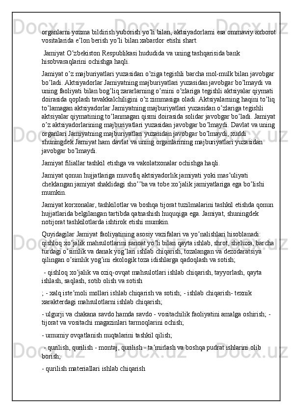 organlarni yozma bildirish yuborish yo li bilan, aktsiyadorlarni esa ommaviy axborot ʼ
vositalarida e lon berish yo li bilan xabardor etishi shart.	
ʼ ʼ
 Jamiyat O zbekiston Respublikasi hududida va uning tashqarisida bank 	
ʼ
hisobvaraqlarini ochishga haqli. 
Jamiyat o z majburiyatlari yuzasidan o ziga tegishli barcha mol-mulk bilan javobgar 
ʼ ʼ
bo ladi. Аktsiyadorlar Jamiyatning majburiyatlari yuzasidan javobgar bo lmaydi va 	
ʼ ʼ
uning faoliyati bilan bog liq zararlarning o rnini o zlariga tegishli aktsiyalar qiymati 	
ʼ ʼ ʼ
doirasida qoplash tavakkalchiligini o z zimmasiga oladi. Аktsiyalarning haqini to liq 	
ʼ ʼ
to lamagan aktsiyadorlar Jamiyatning majburiyatlari yuzasidan o zlariga tegishli 	
ʼ ʼ
aktsiyalar qiymatining to lanmagan qismi doirasida solidar javobgar bo ladi. Jamiyat 	
ʼ ʼ
o z aktsiyadorlarining majburiyatlari yuzasidan javobgar bo lmaydi. Davlat va uning 	
ʼ ʼ
organlari Jamiyatning majburiyatlari yuzasidan javobgar bo lmaydi, xuddi 	
ʼ
shuningdek Jamiyat ham davlat va uning organlarining majburiyatlari yuzasidan 
javobgar bo lmaydi. 	
ʼ
Jamiyat filiallar tashkil etishga va vakolatxonalar ochishga haqli. 
Jamiyat qonun hujjatlariga muvofiq aktsiyadorlik jamiyati yoki mas uliyati 	
ʼ
cheklangan jamiyat shaklidagi sho ba va tobe xo jalik jamiyatlariga ega bo lishi 	
ʼʼ ʼ ʼ
mumkin. 
Jamiyat korxonalar, tashkilotlar va boshqa tijorat tuzilmalarini tashkil etishda qonun 
hujjatlarida belgilangan tartibda qatnashish huquqiga ega. Jamiyat, shuningdek 
notijorat tashkilotlarda ishtirok etishi mumkin.
Quyidagilar Jamiyat faoliyatining asosiy vazifalari va yo nalishlari hisoblanadi: 	
ʼ
qishloq xo jalik mahsulotlarini sanoat yo li bilan qayta ishlab, shrot, sheluxa, barcha 	
ʼ ʼ
turdagi o simlik va danak yog lari ishlab chiqarish, tozalangan va dezodaratsiya 
ʼ ʼ
qilingan o simlik yog ini ekologik toza idishlarga qadoqlash va sotish;
ʼ ʼ
 - qishloq xo jalik va oziq-ovqat mahsulotlari ishlab chiqarish, tayyorlash, qayta 	
ʼ
ishlash, saqlash, sotib olish va sotish
; - xalq iste moli mollari ishlab chiqarish va sotish; - ishlab chiqarish- texnik 
ʼ
xarakterdagi mahsulotlarni ishlab chiqarish; 
- ulgurji va chakana savdo hamda savdo - vositachilik faoliyatini amalga oshirish; - 
tijorat va vositachi magazinlari tarmoqlarini ochish; 
- umumiy ovqatlanish nuqtalarini tashkil qilish;
 - qurilish, qurilish - montaj, qurilish - ta mirlash va boshqa pudrat ishlarini olib 	
ʼ
borish; 
- qurilish materiallari ishlab chiqarish