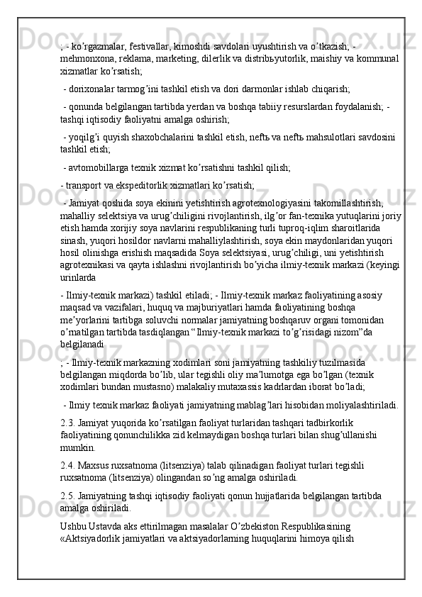 ; - ko rgazmalar, festivallar, kimoshdi savdolari uyushtirish va o tkazish; - ʼ ʼ
mehmonxona, reklama, marketing, dilerlik va distribьyutorlik, maishiy va kommunal 
xizmatlar ko rsatish;	
ʼ
 - dorixonalar tarmog ini tashkil etish va dori darmonlar ishlab chiqarish;	
ʼ
 - qonunda belgilangan tartibda yerdan va boshqa tabiiy resurslardan foydalanish; - 
tashqi iqtisodiy faoliyatni amalga oshirish;
 - yoqilg i quyish shaxobchalarini tashkil etish, neftь va neftь mahsulotlari savdosini 	
ʼ
tashkil etish;
 - avtomobillarga texnik xizmat ko rsatishni tashkil qilish; 	
ʼ
- transport va ekspeditorlik xizmatlari ko rsatish;	
ʼ
 - Jamiyat qoshida soya ekinini yetishtirish agrotexnologiyasini takomillashtirish, 
mahalliy selektsiya va urug chiligini rivojlantirish, ilg or fan-texnika yutuqlarini joriy	
ʼ ʼ
etish hamda xorijiy soya navlarini respublikaning turli tuproq-iqlim sharoitlarida 
sinash, yuqori hosildor navlarni mahalliylashtirish, soya ekin maydonlaridan yuqori 
hosil olinishga erishish maqsadida Soya selektsiyasi, urug chiligi, uni yetishtirish 	
ʼ
agrotexnikasi va qayta ishlashni rivojlantirish bo yicha ilmiy-texnik markazi (keyingi	
ʼ
urinlarda 
- Ilmiy-texnik markazi) tashkil etiladi; - Ilmiy-texnik markaz faoliyatining asosiy 
maqsad va vazifalari, huquq va majburiyatlari hamda faoliyatining boshqa 
me yorlarini tartibga soluvchi normalar jamiyatning boshqaruv organi tomonidan 	
ʼ
o rnatilgan tartibda tasdiqlangan “Ilmiy-texnik markazi to g risidagi nizom”da 	
ʼ ʼ ʼ
belgilanadi
; - Ilmiy-texnik markazning xodimlari soni jamiyatning tashkiliy tuzilmasida 
belgilangan miqdorda bo lib, ular tegishli oliy ma lumotga ega bo lgan (texnik 	
ʼ ʼ ʼ
xodimlari bundan mustasno) malakaliy mutaxassis kadrlardan iborat bo ladi;	
ʼ
 - Ilmiy texnik markaz faoliyati jamiyatning mablag lari hisobidan moliyalashtiriladi. 	
ʼ
2.3. Jamiyat yuqorida ko rsatilgan faoliyat turlaridan tashqari tadbirkorlik 	
ʼ
faoliyatining qonunchilikka zid kelmaydigan boshqa turlari bilan shug ullanishi 	
ʼ
mumkin. 
2.4. Maxsus ruxsatnoma (litsenziya) talab qilinadigan faoliyat turlari tegishli 
ruxsatnoma (litsenziya) olingandan so ng amalga oshiriladi. 	
ʼ
2.5. Jamiyatning tashqi iqtisodiy faoliyati qonun hujjatlarida belgilangan tartibda 
amalga oshiriladi. 
Ushbu Ustavda aks ettirilmagan masalalar O zbekiston Respublikasining 	
ʼ
«Аktsiyadorlik jamiyatlari va aktsiyadorlarning huquqlarini himoya qilish