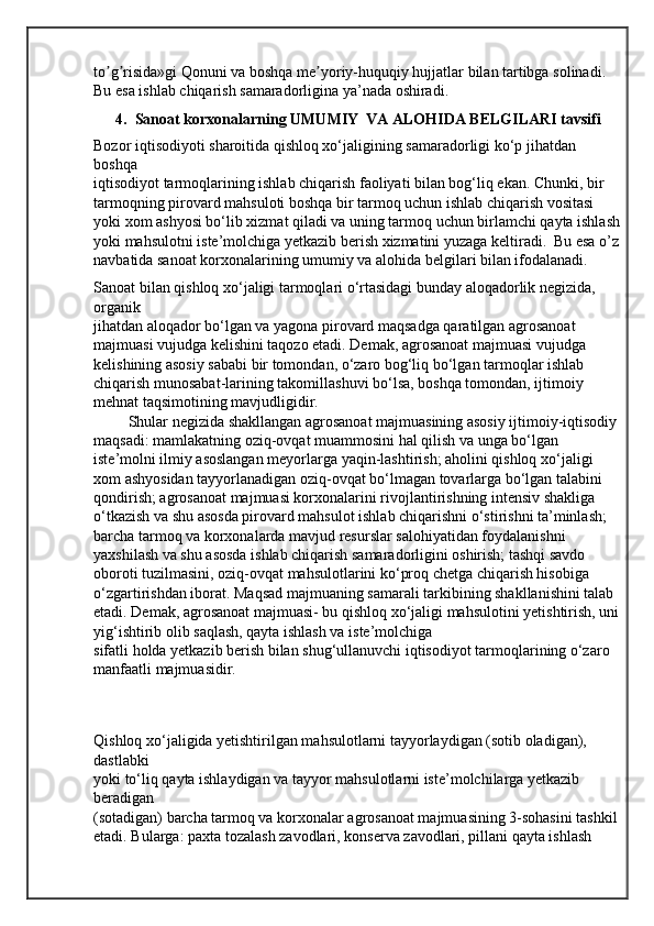 to g risida»gi Qonuni va boshqa me yoriy-huquqiy hujjatlar bilan tartibga solinadi. ʼ ʼ ʼ
Bu esa ishlab chiqarish samaradorligina ya’nada oshiradi.
4.  Sanoat korxonalarning UMUMIY  VA ALOHIDA BELGILARI tavsifi
Bozor iqtisodiyoti sharoitida qishloq xo‘jaligining samaradorligi ko‘p jihatdan 
boshqa
iqtisodiyot tarmoqlarining ishlab chiqarish faoliyati bilan bog‘liq ekan. Chunki, bir 
tarmoqning pirovard mahsuloti boshqa bir tarmoq uchun ishlab chiqarish vositasi 
yoki xom ashyosi bo‘lib xizmat qiladi va uning tarmoq uchun birlamchi qayta ishlash
yoki mahsulotni iste’molchiga yetkazib berish xizmatini yuzaga keltiradi.  Bu esa o’z 
navbatida sanoat korxonalarining umumiy va alohida belgilari bilan ifodalanadi.
Sanoat bilan qishloq xo‘jaligi tarmoqlari o‘rtasidagi bunday aloqadorlik negizida, 
organik
jihatdan aloqador bo‘lgan va yagona pirovard maqsadga qaratilgan agrosanoat 
majmuasi vujudga kelishini taqozo etadi. Demak, agrosanoat majmuasi vujudga 
kelishining asosiy sababi bir tomondan, o‘zaro bog‘liq bo‘lgan tarmoqlar ishlab 
chiqarish munosabat-larining takomillashuvi bo‘lsa, boshqa tomondan, ijtimoiy 
mehnat taqsimotining mavjudligidir.
         Shular negizida shakllangan agrosanoat majmuasining asosiy ijtimoiy-iqtisodiy 
maqsadi: mamlakatning oziq-ovqat muammosini hal qilish va unga bo‘lgan 
iste’molni ilmiy asoslangan meyorlarga yaqin-lashtirish; aholini qishloq xo‘jaligi 
xom ashyosidan tayyorlanadigan oziq-ovqat bo‘lmagan tovarlarga bo‘lgan talabini 
qondirish; agrosanoat majmuasi korxonalarini rivojlantirishning intensiv shakliga 
o‘tkazish va shu asosda pirovard mahsulot ishlab chiqarishni o‘stirishni ta’minlash; 
barcha tarmoq va korxonalarda mavjud resurslar salohiyatidan foydalanishni 
yaxshilash va shu asosda ishlab chiqarish samaradorligini oshirish; tashqi savdo 
oboroti tuzilmasini, oziq-ovqat mahsulotlarini ko‘proq chetga chiqarish hisobiga 
o‘zgartirishdan iborat. Maqsad majmuaning samarali tarkibining shakllanishini talab 
etadi. Demak, agrosanoat majmuasi- bu qishloq xo‘jaligi mahsulotini yetishtirish, uni 
yig‘ishtirib olib saqlash, qayta ishlash va iste’molchiga
sifatli holda yetkazib berish bilan shug‘ullanuvchi iqtisodiyot tarmoqlarining o‘zaro 
manfaatli majmuasidir.
Qishloq xo‘jaligida yetishtirilgan mahsulotlarni tayyorlaydigan (sotib oladigan), 
dastlabki
yoki to‘liq qayta ishlaydigan va tayyor mahsulotlarni iste’molchilarga yetkazib 
beradigan
(sotadigan) barcha tarmoq va korxonalar agrosanoat majmuasining 3-sohasini tashkil 
etadi. Bularga: paxta tozalash zavodlari, konserva zavodlari, pillani qayta ishlash  