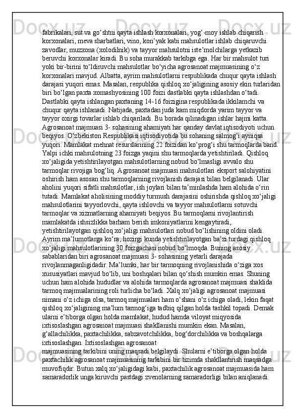 fabrikalari, sut va go‘shtni qayta ishlash korxonalari, yog‘-moy ishlab chiqarish 
korxonalari, meva sharbatlari, vino, kon’yak kabi mahsulotlar ishlab chiqaruvchi 
zavodlar, muzxona (xolodilnik) va tayyor mahsulotni iste’molchilarga yetkazib 
beruvchi korxonalar kiradi. Bu soha murakkab tarkibga ega. Har bir mahsulot turi 
yoki bir-birini to‘ldiruvchi mahsulotlar bo‘yicha agrosanoat majmuasining o‘z 
korxonalari mavjud. Albatta, ayrim mahsulotlarni respublikada chuqur qayta ishlash 
darajasi yuqori emas. Masalan, respublika qishloq xo‘jaligining asosiy ekin turlaridan
biri bo‘lgan paxta xomashyosining 100 foizi dastlabki qayta ishlashdan o‘tadi. 
Dastlabki qayta ishlangan paxtaning 14-16 foizigina respublikada ikkilamchi va 
chuqur qayta ishlanadi. Natijada, paxtadan juda kam miqdorda yarim tayyor va 
tayyor oxirgi tovarlar ishlab chiqariladi. Bu borada qilinadigan ishlar hajmi katta. 
Agrosanoat majmuasi 3- sohasining ahamiyati har qanday davlat iqtisodiyoti uchun 
beqiyos. O‘zbekiston Respublikasi iqtisodiyotida bu sohaning salmog‘i ayniqsa 
yuqori. Mamlakat mehnat resurslarining 22 foizidan ko‘prog‘i shu tarmoqlarda band. 
Yalpi ichki mahsulotning 23 foizga yaqini shu tarmoqlarda yetishtiriladi. Qishloq 
xo‘jaligida yetishtirilayotgan mahsulotlarning nobud bo‘lmasligi avvalo shu 
tarmoqlar rivojiga bog‘liq. Agrosanoat majmuasi mahsulotlari eksport salohiyatini 
oshirish ham asosan shu tarmoqlarning rivojlanish darajasi bilan belgilanadi. Ular 
aholini yuqori sifatli mahsulotlar, ish joylari bilan ta’minlashda ham alohida o‘rin 
tutadi.   Mamlakat aholisining moddiy turmush darajasini oshirishda qishloq xo‘jaligi 
mahsulotlarini tayyorlovchi, qayta ishlovchi va tayyor mahsulotlarni sotuvchi 
tarmoqlar va xizmatlarning ahamiyati beqiyos. Bu tarmoqlarni rivojlantirish 
mamlakatda ishsizlikka barham berish imkoniyatlarini kengaytiradi, 
yetishtirilayotgan qishloq xo‘jaligi mahsulotlari nobud bo‘lishining oldini oladi. 
Ayrim ma’lumotlarga ko‘ra, hozirgi kunda yetishtirilayotgan ba’zi turdagi qishloq 
xo‘jaligi mahsulotlarining 30 foizgachasi nobud bo‘lmoqda. Buning asosiy 
sabablaridan biri agrosanoat majmuasi 3- sohasining yetarli darajada 
rivojlanmaganligidadir. Ma’lumki, har bir tarmoqning rivojlanishida o‘ziga xos 
xususiyatlari mavjud bo‘lib, uni boshqalari bilan qo‘shish mumkin emas. Shuning 
uchun ham alohida hududlar va alohida tarmoqlarda agrosanoat majmuasi shaklida 
tarmoq majmualarining roli turlicha bo‘ladi. Xalq xo‘jaligi agrosanoat majmuasi 
nimani o‘z ichiga olsa, tarmoq majmualari ham o‘shani o‘z ichiga oladi, lekin faqat 
qishloq xo‘jaligining ma’lum tarmog‘iga tadbiq qilgan holda tashkil topadi. Demak 
ularni e’tiborga olgan holda mamlakat, hudud hamda viloyat miqyosida 
ixtisoslashgan agrosanoat majmuasi shakllanishi mumkin ekan. Masalan, 
g‘allachilikka, paxtachilikka, sabzavotchilikka, bog‘dorchilikka va boshqalarga 
ixtisoslashgan. Ixtisoslashgan agrosanoat
majmuasining tarkibini uning maqsadi belgilaydi. Shularni e’tiborga olgan holda 
paxtachilik agrosanoat majmuasining tarkibini bir tizimda shakllantirish maqsadga 
muvofiqdir. Butun xalq xo‘jaligidagi kabi, paxtachilik agrosanoat majmuasida ham 
samaradorlik unga kiruvchi pastdagi zvenolarning samaradorligi bilan aniqlanadi.