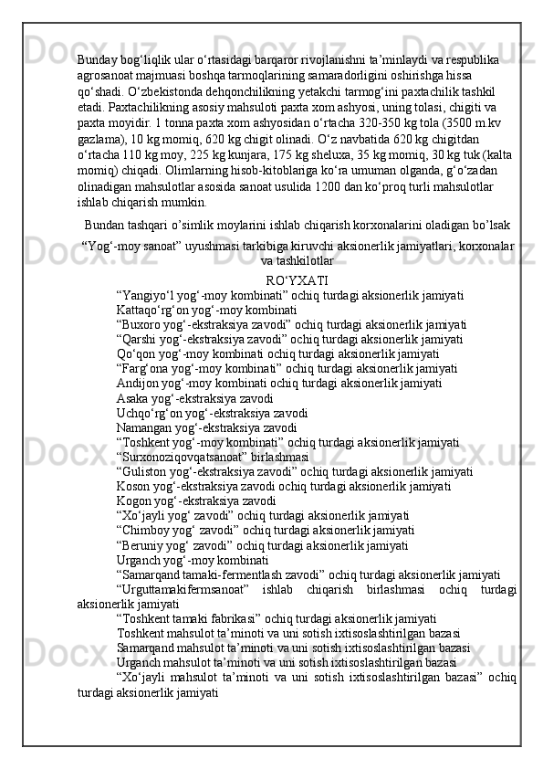 Bunday bog‘liqlik ular o‘rtasidagi barqaror rivojlanishni ta’minlaydi va respublika
agrosanoat majmuasi boshqa tarmoqlarining samaradorligini oshirishga hissa 
qo‘shadi. O‘zbekistonda dehqonchilikning yetakchi tarmog‘ini paxtachilik tashkil 
etadi. Paxtachilikning asosiy mahsuloti paxta xom ashyosi, uning tolasi, chigiti va 
paxta moyidir. 1 tonna paxta xom ashyosidan o‘rtacha 320-350 kg tola (3500 m.kv 
gazlama), 10 kg momiq, 620 kg chigit olinadi. O‘z navbatida 620 kg chigitdan 
o‘rtacha 110 kg moy, 225 kg kunjara, 175 kg sheluxa, 35 kg momiq, 30 kg tuk (kalta 
momiq) chiqadi. Olimlarning hisob-kitoblariga ko‘ra umuman olganda, g‘o‘zadan 
olinadigan mahsulotlar asosida sanoat usulida 1200 dan ko‘proq turli mahsulotlar 
ishlab chiqarish mumkin.
Bundan tashqari o’simlik moylarini ishlab chiqarish korxonalarini oladigan bo’lsak
“ Yog‘-moy sanoat” uyushmasi tarkibiga kiruvchi aksionerlik jamiyatlari, korxonalar
va tashkilotlar
RO‘YXATI
“Yangiyo‘l yog‘-moy kombinati” ochiq turdagi aksionerlik jamiyati
Kattaqo‘rg‘on yog‘-moy kombinati
“Buxoro yog‘-ekstraksiya zavodi” ochiq turdagi aksionerlik jamiyati
“Qarshi yog‘-ekstraksiya zavodi” ochiq turdagi aksionerlik jamiyati
Qo‘qon yog‘-moy kombinati ochiq turdagi aksionerlik jamiyati
“Farg‘ona yog‘-moy kombinati” ochiq turdagi aksionerlik jamiyati
Andijon yog‘-moy kombinati ochiq turdagi aksionerlik jamiyati
Asaka yog‘-ekstraksiya zavodi
Uchqo‘rg‘on yog‘-ekstraksiya zavodi
Namangan yog‘-ekstraksiya zavodi
“Toshkent yog‘-moy kombinati” ochiq turdagi aksionerlik jamiyati
“Surxonoziqovqatsanoat” birlashmasi
“Guliston yog‘-ekstraksiya zavodi” ochiq turdagi aksionerlik jamiyati
Koson yog‘-ekstraksiya zavodi ochiq turdagi aksionerlik jamiyati
Kogon yog‘-ekstraksiya zavodi
“Xo‘jayli yog‘ zavodi” ochiq turdagi aksionerlik jamiyati
“Chimboy yog‘ zavodi” ochiq turdagi aksionerlik jamiyati
“Beruniy yog‘ zavodi” ochiq turdagi aksionerlik jamiyati
Urganch yog‘-moy kombinati
“Samarqand tamaki-fermentlash zavodi” ochiq turdagi aksionerlik jamiyati
“Urguttamakifermsanoat”   ishlab   chiqarish   birlashmasi   ochiq   turdagi
aksionerlik jamiyati
“Toshkent tamaki fabrikasi” ochiq turdagi aksionerlik jamiyati
Toshkent mahsulot ta’minoti va uni sotish ixtisoslashtirilgan bazasi
Samarqand mahsulot ta’minoti va uni sotish ixtisoslashtirilgan bazasi
Urganch mahsulot ta’minoti va uni sotish ixtisoslashtirilgan bazasi
“Xo‘jayli   mahsulot   ta’minoti   va   uni   sotish   ixtisoslashtirilgan   bazasi”   ochiq
turdagi aksionerlik jamiyati