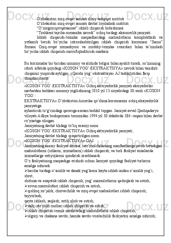 O‘zbekiston oziq-ovqat sanoati ilmiy-tadqiqot instituti
O‘zbekiston oziq-ovqat sanoati davlat loyihalash instituti
“O‘zorgoziqovqatsanoat” ishlab chiqarish birlashmasi
“Toshkent tajriba-mexanika zavodi” ochiq turdagi aksionerlik jamiyati
Ishlab   chiqarish-texnika   maqsadlaridagi   mahsulotlarni   komplektlash   va
yetkazib   berish   bo‘yicha   ixtisoslashtirilgan   ishlab   chiqarish   korxonasi   “Samo”
firmasi   Oziq-ovqat   xomashyosi   va   moddiy-texnika   resurslari   bilan   ta’minlash
bo‘yicha ishlab chiqarish-muvofiqlashtirish markazi.
Bu korxonalar bir-biridan umumiy va alohida belgisi bilan ajralib turadi, so’zimning 
isboti sifatida quyidagi   «KOSON YOG’-EKSTRAKTSIYA» zavodi bilan tanishib 
chiqamiz yuqorida aytilgan  «Qarshi yog -ekstraktsiya» АJ tashkilotidan farqi ʼ
shundan iborat:
«KOSON YOG’-EKSTRAKTSIYA» Ochiq aktsiyadorlik jamiyati aksiyadorlar 
navbatdan tashkari umumiy yigilishining 2010 yil 13 noyabrdagi 30-sonli «KOSON 
YOG’-
EKSTRAKTSIYA» O‘zbekiston Amerika qo‘shma korxonasini ochiq aksiyadorlik 
jamiyatiga
aylantirish to‘g‘risidagi qaroriga asosan tashkil topgan. Jamiyat avval Qashqadaryo 
viloyati Adliya boshqarmasi tomonidan 1994 yil 30 dekabrda 384- raqam bilan davlat
ro‘yxatiga olingan.
Jamiyatning davlat tilidagi to‘liq rasmiy nomi:
«KOSON YOG’-EKSTRAKTSIYA» Ochiq aktsiyadorlik jamiyati;
Jamiyatning davlat tilidagi qisqartirilgan nomi:
«KOSON YOG’-EKSTRAKTSIYA» OAJ.
Jamiyatning asosiy faoliyat doirasi, iste’molchilarning manfaatlariga javob beradigan
mahsulotlarni (ishlarni, xizmatlarni) ishlab chiqarish, va turli faoliyat soxalarida 
xizmatlarga extiyojlarini qondirish xisoblanadi.
O‘z faoliyatining maqsadiga erishish uchun Jamiyat quyidagi faoliyat turlarini 
amalga oshiradi:
 barcha turdagi o‘simlik va danak yog‘larini kayta ishlab undan o‘simlik yog‘i, 
shrot,
sheluxa va soapstok ishlab chiqarish, yog‘ maxsulotlarini qadoqlash va sotish;
 sovun maxsulotlari ishlab chiqarish va sotish;
 qishloq xo‘jalik, chorvachilik va oziq-ovqat mahsulotlari ishlab chiqarish, 
tayyorlash,
qayta ishlash, saqlash, sotib olish va sotish;
 xalq iste’moli mollari ishlab chiqarish va sotish;
 ishlab chiqarish-texnik xarakterdagi mahsulotlarni ishlab chiqarish;
 ulgurji va chakana savdo, hamda savdo-vositachilik faoliyatini amalga oshirish;