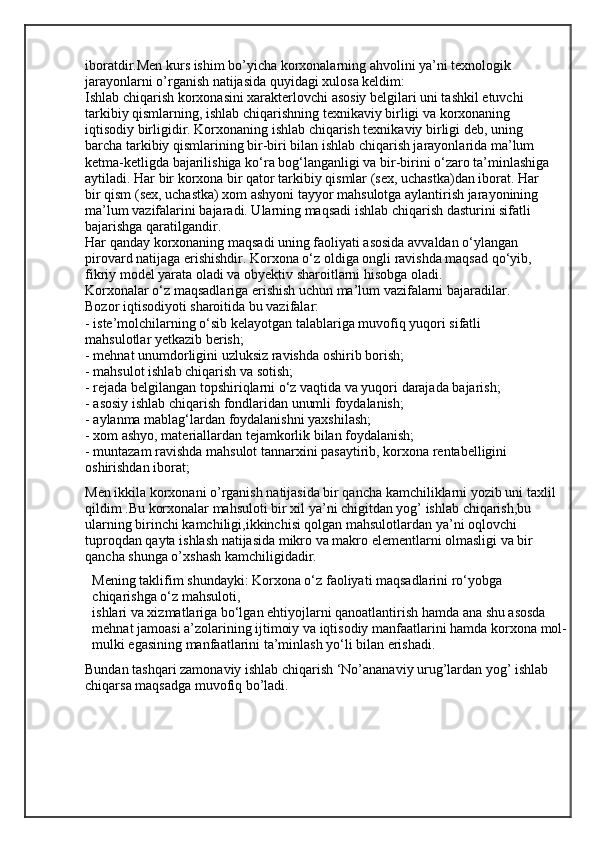 iboratdir.Men kurs ishim bo’yicha korxonalarning ahvolini ya’ni texnologik 
jarayonlarni o’rganish natijasida quyidagi xulosa keldim:
Ishlab chiqarish korxonasini xarakterlovchi asosiy belgilari uni tashkil etuvchi
tarkibiy qismlarning, ishlab chiqarishning texnikaviy birligi va korxonaning
iqtisodiy birligidir. Korxonaning ishlab chiqarish texnikaviy birligi deb, uning
barcha tarkibiy qismlarining bir-biri bilan ishlab chiqarish jarayonlarida ma’lum
ketma-ketligda bajarilishiga ko‘ra bog‘langanligi va bir-birini o‘zaro ta’minlashiga
aytiladi. Har bir korxona bir qator tarkibiy qismlar (sex, uchastka)dan iborat. Har
bir qism (sex, uchastka) xom ashyoni tayyor mahsulotga aylantirish jarayonining
ma’lum vazifalarini bajaradi. Ularning maqsadi ishlab chiqarish dasturini sifatli 
bajarishga qaratilgandir.
Har qanday korxonaning maqsadi uning faoliyati asosida avvaldan o‘ylangan
pirovard natijaga erishishdir. Korxona o‘z oldiga ongli ravishda maqsad qo‘yib,
fikriy model yarata oladi va obyektiv sharoitlarni hisobga oladi.
Korxonalar o‘z maqsadlariga erishish uchun ma’lum vazifalarni bajaradilar.
Bozor iqtisodiyoti sharoitida bu vazifalar:
- iste’molchilarning o‘sib kelayotgan talablariga muvofiq yuqori sifatli
mahsulotlar yetkazib berish;
- mehnat unumdorligini uzluksiz ravishda oshirib borish;
- mahsulot ishlab chiqarish va sotish;
- rejada belgilangan topshiriqlarni o‘z vaqtida va yuqori darajada bajarish;
- asosiy ishlab chiqarish fondlaridan unumli foydalanish;
- aylanma mablag‘lardan foydalanishni yaxshilash;
- xom ashyo, materiallardan tejamkorlik bilan foydalanish;
- muntazam ravishda mahsulot tannarxini pasaytirib, korxona rentabelligini
oshirishdan iborat;
Men ikkila korxonani o’rganish natijasida bir qancha kamchiliklarni yozib uni taxlil 
qildim .Bu korxonalar mahsuloti bir xil ya’ni chigitdan yog’ ishlab chiqarish,bu 
ularning birinchi kamchiligi,ikkinchisi qolgan mahsulotlardan ya’ni oqlovchi 
tuproqdan qayta ishlash natijasida mikro va makro elementlarni olmasligi va bir 
qancha shunga o’xshash kamchiligidadir.
Mening taklifim shundayki: Korxona o‘z faoliyati maqsadlarini ro‘yobga 
chiqarishga o‘z mahsuloti,
ishlari va xizmatlariga bo‘lgan ehtiyojlarni qanoatlantirish hamda ana shu asosda 
mehnat jamoasi a’zolarining ijtimoiy va iqtisodiy manfaatlarini hamda korxona   mol-
mulki egasining manfaatlarini ta’minlash yo‘li bilan erishadi.
Bundan tashqari zamonaviy ishlab chiqarish ‘No’ananaviy urug’lardan yog’ ishlab 
chiqarsa maqsadga muvofiq bo’ladi. 