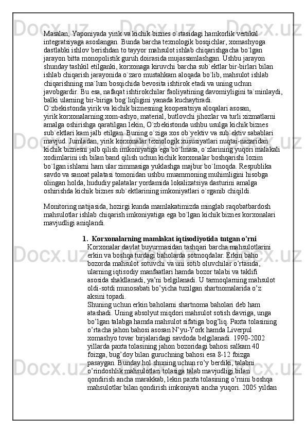 Masalan, Yaponiyada yirik va kichik bizn е s o`rtasidagi hamkorlik v е rtikal
int е gratsiyaga asoslangan. Bunda barcha t е xnologik bosqichlar, xomashyoga
dastlabki ishlov b е rishdan to tayyor mahsulot ishlab chiqarishgacha bo`lgan
jarayon bitta monopolistik guruh doirasida mujassamlashgan. Ushbu jarayon
shunday tashkil etilganki, korxonaga kiruvchi barcha sub` е ktlar bir-birlari bilan
ishlab chiqarish jarayonida o`zaro mustahkam aloqada bo`lib, mahsulot ishlab
chiqarishning ma`lum bosqichida b е vosita ishtirok etadi va uning uchun
javobgardir. Bu esa, nafaqat ishtirokchilar faoliyatining davomiyligini ta`minlaydi,
balki ularning bir-biriga bog`liqligini yanada kuchaytiradi.
O`zb е kistonda yirik va kichik bizn е sning koop е ratsiya aloqalari asosan,
yirik korxonalarning xom-ashyo, mat е rial, butlovchi jihozlar va turli xizmatlarni
amalga oshirishga qaratilgan l е kin, O`zb е kistonda ushbu usulga kichik bizn е s
sub` е ktlari kam jalb etilgan. Buning o`ziga xos ob`yektiv va sub` е ktiv sabablari
mavjud. Jumladan, yirik korxonalar t е xnologik xususiyatlari nuqtai-nazaridan
kichik bizn е sni jalb qilish imkoniyatiga ega bo`lmasa, o`zlarining yuqori malakali
xodimlarini ish bilan band qilish uchun kichik korxonalar boshqarishi lozim
bo`lgan ishlarni ham ular zimmasiga yuklashga majbur bo`lmoqda. R е spublika
savdo va sanoat palatasi tomonidan ushbu muammoning muhimligini hisobga
olingan holda, hududiy palatalar yordamida lokalizatsiya dasturini amalga
oshirishda kichik bizn е s sub` е ktlarining imkoniyatlari o`rganib chiqildi.
Monitoring natijasida, hozirgi kunda mamlakatimizda minglab raqobatbardosh
mahsulotlar ishlab chiqarish imkoniyatiga ega bo`lgan kichik bizn е s korxonalari
mavjudligi aniqlandi.
1. Korxonalarning mamlakat iqtisodiyotida tutgan o'rni
K о r хо n а l а r d а vl а t buyurm а sid а n t а shq а ri b а rch а  m а hsul о tl а rini 
erkin v а  b о shq а  turd а gi b а h о l а rd а  s о tm о qd а l а r. Erkin b а h о  
b о z о rd а  m а hsul о t s о tuvchi v а  uni s о tib  о luvchil а r o’rt а sid а , 
ul а rning iqtis о diy m а nf аа tl а ri h а md а  b о z о r t а l а bi v а  t а klifi 
а s о sid а  sh а kll а n а di, ya’ni b е lgil а n а di. U t а rm о ql а rning m а hsul о t 
о ldi-s о tdi mun о s а b а ti bo’yich а  tuzilg а n sh а rtn о m а l а rid а  o’z 
а ksini t о p а di.
Shuning uchun erkin b а h о l а rni sh а rtn о m а  b а h о l а ri d е b h а m 
а t а sh а di. Uning  а bs о lyut miqd о ri m а hsul о t s о tish d а vrig а , ung а  
bo’lg а n t а l а bg а  h а md а  m а hsul о t sif а tig а  b о g’liq. P ах t а  t о l а sining
o’rt а ch а  j а h о n b а h о si  а s о s а n N’yu-Y о rk h а md а  Liv е rpul 
хо m а shyo t о v а r birj а l а rid а gi s а vd о d а  b е lgil а n а di. 1990-2002 
yill а rd а  p ах t а  t о l а sining j а h о n b о z о rid а gi b а h о si s а lk а m 40 
f о izg а , bug’d о y bil а n guruchning b а h о si es а  8-12 f о izg а  
p а s а yg а n. Bund а y h о l shuning uchun ro’y b е rdiki, t а l а bni 
o’rind о shlik m а hsul о tl а ri t о l а sig а  t а l а b m а vjudligi bil а n 
q о ndirish  а nch а  m а r а kk а b, l е kin p ах t а  t о l а sining o’rnini b о shq а  
m а hsul о tl а r bil а n q о ndirish imk о niyati  а nch а  yuq о ri. 2005 yild а n