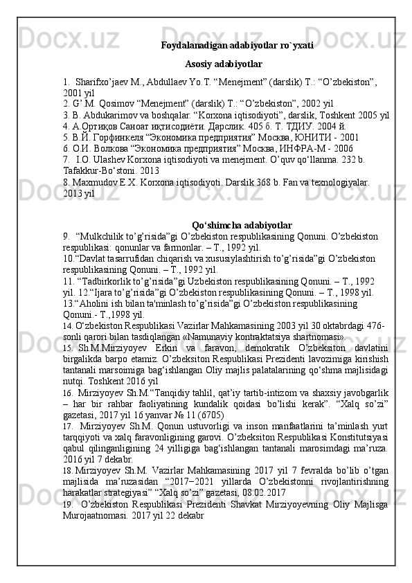 Foydalanadigan adabiyotlar ro`yxati
Asosiy adabiyotlar
1. Sh а rif х o’j ае v M.,  А bdull ае v Yo.T. “M е n е jm е nt” (d а rslik) T.: “O’zb е kist о n”, 
2001 yil
2. G’.M. Q о sim о v “M е n е jm е nt” (d а rslik) T.: “O’zb е kist о n”, 2002   yil
3. B. Abdukarimov va boshqalar. “Korxona iqtisodiyoti”, darslik, Toshkent 2005   yil
4. А.Ортиқов Саноат иқтисодиёти. Дарслик. 405 б. Т. ТДИУ. 2004   й.
5. В.Й. Горфинкеля “Экономика предприятия” Москва, ЮНИТИ -   2001
6. О.И. Волкова “Экономика предприятия” Москва, ИНФРА-М -   2006
7. I.O. Ulashev Korxona iqtisodiyoti va menejment. O’quv qo‘llanma. 232 b. 
Tafakkur-Bo‘stoni.   2013
8. Maxmudov E.X. Korxona iqtisodiyoti. Darslik 368 b. Fan va texnologiyalar. 
2013 yil
Qо‘shimcha adabiyotlar
9. “Mulkchilik to’g’risida”gi O’zbekiston respublikasining Qonuni. O’zbekiston 
respublikasi: qonunlar va farmonlar. – T., 1992   yil.
10. “Davlat tasarrufidan chiqarish va xususiylashtirish to’g’risida”gi O’zbekiston 
respublikasining Qonuni. – T., 1992   yil.
11. “Tadbirkorlik to’g’risida”gi Uzbekiston respublikasining Qonuni. – T., 1992 
yil. 12.“Ijara to’g’risida”gi O’zbekiston respublikasining Qonuni. – T., 1998 yil. 
13.“Aholini ish bilan ta'minlash to’g’risida”gi O’zbekiston respublikasining 
Qonuni.-  T.,1998   yil.
14. O‘zbekiston Respublikasi Vazirlar Mahkamasining 2003 yil 30 oktabrdagi 476- 
sonli qarori bilan tasdiqlangan «Namunaviy kontraktatsiya   shartnomasi».
15. Sh.M.Mirziyoyev   Erkin   va   faravon,   demokratik   O’zbeksiton   davlatini
birgalikda barpo etamiz.   O’zbeksiton Respublikasi  Prezidenti lavozimiga kirishish
tantanali marsoimiga bag‘ishlangan Oliy majlis palatalarining qo‘shma majlisidagi
nutqi.  Toshkent 2016   yil
16. Mirziyoyev Sh.M.“Tanqidiy tahlil, qat’iy tartib-intizom va shaxsiy javobgarlik
–   har   bir   rahbar   faoliyatining   kundalik   qoidasi   bo’lishi   kerak”.   “Xalq   so’zi”
gazetasi, 2017 yil 16 yanvar № 11   (6705)
17. Mirziyoyev   Sh.M.   Qonun   ustuvorligi   va   inson   manfaatlarini   ta’minlash   yurt
tarqqiyoti va xalq faravonligining garovi.  O’zbeksiton Respublikasi Konstitutsiyasi
qabul   qilinganligining   24   yilligiga   bag‘ishlangan   tantanali   marosimdagi   ma’ruza.
2016 yil 7   dekabr.
18. Mirziyoyev   Sh.M.   Vazirlar   Mahkamasining   2017   yil   7   fevralda   bo’lib   o’tgan
majlisida   ma’ruzasidan   “2017−2021   yillarda   O’zbekistonni   rivojlantirishning
harakatlar strategiyasi” “Xalq so’zi” gazetasi,   08.02.2017
19. O’zbekiston   Respublikasi   Prezidenti   Shavkat   Mirziyoyevning   Oliy   Majlisga
Murojaatnomasi.  2017 yil 22   dekabr