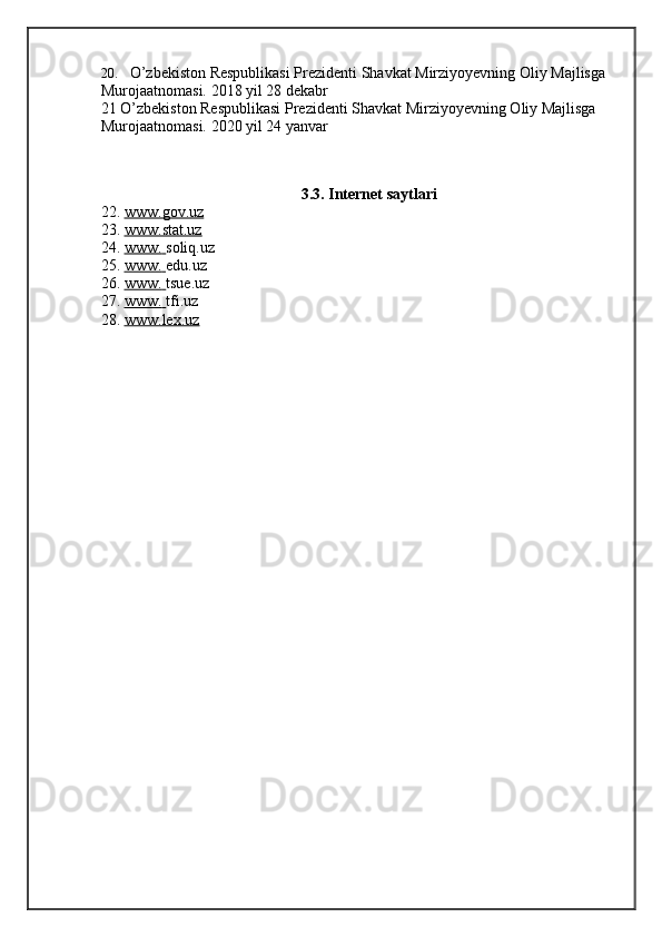 20. O’zbekiston Respublikasi Prezidenti Shavkat Mirziyoyevning Oliy Majlisga 
Murojaatnomasi. 2018 yil 28   dekabr
21 O’zbekiston Respublikasi Prezidenti Shavkat Mirziyoyevning Oliy Majlisga 
Murojaatnomasi. 2020 yil 24   yanvar
3.3. Internet saytlari
22. www.gov.uz   
23. www.stat.uz   
24. www.        soliq.uz
25. www.        edu.uz
26. www.        tsue.uz
27. www.        tfi.uz
28. www.lex.uz