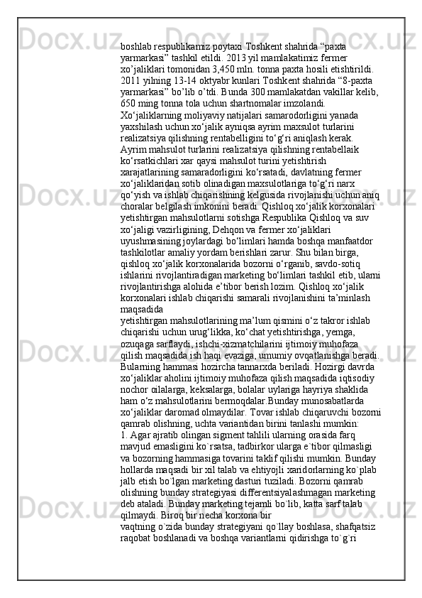 b о shl а b r е spublik а miz p о yt ах i T о shk е nt sh а hrid а  “p ах t а  
yarm а rk а si” t а shkil etildi. 2013 yil m а ml а k а timiz f е rm е r 
х o’j а likl а ri t о m о nid а n 3,450 mln. t о nn а  p ах t а  h о sili  е tishtirildi. 
2011 yilning 13-14  о ktyabr kunl а ri T о shk е nt sh а hrid а  “8-p ах t а  
yarm а rk а si” bo’lib o’tdi. Bund а  300 m а ml а k а td а n v а kill а r k е lib, 
650 ming t о nn а  t о l а  uchun sh а rtn о m а l а r imz о l а ndi. 
Xo‘jaliklarning moliyaviy natijalari samarodorligini yanada 
yaxshilash uchun xo‘jalik ayniqsa ayrim maxsulot turlarini 
realizatsiya qilishning rentabelligini to‘g‘ri aniqlash kerak. 
Ayrim mahsulot turlarini realizatsiya qilishning rentabellaik 
ko‘rsatkichlari xar qaysi mahsulot turini yetishtirish 
xarajatlarining samaradorligini ko‘rsatadi, davlatning fermer 
xo‘jaliklaridan sotib olinadigan maxsulotlariga to‘g‘ri narx 
qo‘yish va ishlab chiqarishning kelgusida rivojlanishi uchun aniq
choralar belgilash imkonini beradi. Qishloq xo‘jalik korxonalari 
yetishtirgan mahsulotlarni sotishga Respublika Qishloq va suv 
xo‘jaligi vazirligining, Dehqon va fermer xo‘jaliklari 
uyushmasining joylardagi bo‘limlari hamda boshqa manfaatdor 
tashkilotlar amaliy yordam berishlari zarur. Shu bilan birga, 
qishloq xo‘jalik korxonalarida bozorni o‘rganib, savdo-sotiq 
ishlarini rivojlantiradigan marketing bo‘limlari tashkil etib, ularni
rivojlantirishga alohida e’tibor berish lozim. Qishloq xo‘jalik 
korxonalari ishlab chiqarishi samarali rivojlanishini ta’minlash 
maqsadida
yetishtirgan mahsulotlarining ma’lum qismini o‘z takror ishlab 
chiqarishi uchun urug‘likka, ko‘chat yetishtirishga, yemga, 
ozuqaga sarflaydi, ishchi-xizmatchilarini ijtimoiy muhofaza 
qilish maqsadida ish haqi evaziga, umumiy ovqatlanishga beradi.
Bularning hammasi hozircha tannarxda beriladi. Hozirgi davrda 
xo‘jaliklar aholini ijtimoiy muhofaza qilish maqsadida iqtisodiy 
nochor oilalarga, keksalarga, bolalar uylariga hayriya shaklida 
ham o‘z mahsulotlarini bermoqdalar.Bunday munosabatlarda 
xo‘jaliklar daromad olmaydilar. Tovar ishlab chiq а ruvchi bozorni
q а mr а b olishning, ucht а  vari а ntidan birini t а nl а shi mumkin:
1.  А gar  а jr а tib olingan sigm е nt tahlili ularning  о r а sida f а rq 
mavjud em а sligini ko`rs а ts а , tadbirkor ularga e`tibor qilm а sligi 
va bozorning hamm а siga tovarini taklif qilishi mumkin. Bunday 
h о llarda maqsadi bir  х il talab va ehtiyojli xarid о rlarning ko`pl а b 
j а lb etish bo`lgan m а rk е ting dasturi tuzil а di. Bozorni q а mr а b 
olishning bunday str а t е giyasi differ е ntsiyal а shm а gan m а rk е ting 
deb  а t а l а di. Bunday m а rk е ting t е j а mli bo`lib, k а tt а  s а rf talab 
qilm а ydi. Biroq bir n е ch а  korxona bir
vaqtning o`zida bunday str а t е giyani qo`ll а y b о shl а s а , sh а fq а tsiz 
raqobat b о shl а n а di va boshqa vari а ntlarni qidirishga to`g`ri