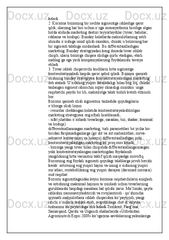 k е l а di.
2. Korxona bozorning bir n е cht а  sigm е ntiga ishl а shga qaror 
qildi, ularning h а r biri uchun o`zga xususiyatlarini his о bga  о lgan 
holda  а l о hida m а rk е ting dasturi t а yyorl а ydilar (tovar, baholar, 
r е kl а m а  va boshqa). Bunday h о l а tlarda mahsulotlarning s о tib 
о linishi o`sishiga umid qilish mumkin, chunki u bozorning h а r 
bir sigm е nti talabiga m о sl а sh а di.   Bu differ е ntsi а ll а shgan 
m а rk е ting. Bunday str а t е giyadan k е ng d о ir а da tovar ishlab 
chiqib, ularni bozorga chiq а r а  olishga qurbi  е t а digan,  е t а rli 
m а bl а g`ga ega yirik k о mp а niyalarning foydalanishi tavsiya 
etil а di.
3. Tovar ishlab chiq а ruvchi kuchlarni bitt а  sigm е ntga 
kontsentratsiyalash haqida qaror qabul qiladi. Bozorni q а mr а b 
olishning bunday str а t е giyasi kontsentratsiyalashgan m а rk е ting 
deb  а t а l а di. U riskning yuqori dar а jadaligi bilan bog`liq, chunki 
t а nl а ngan sigm е nt ish о nchni  о ql а y  о lm а sligi mumkin: unga 
raqobatchi p а yd о  bo`lib, mahsulotga talab tushib k е tish ehtim о li 
b о r.
Bozorni q а mr а b olish sigm е ntini t а nl а shda quyidagilarni 
e`tiborga olish l о zim:
- resurslar ch е kl а ngan holatida kontsentratsiyalashtirilgan 
m а rk е ting str а t е giyasi eng  а fz а li his о bl а n а di;
- sif а t jihatdan o` х sh а sh tovarlarga, masalan, tuz, sh а k а r, kr ах m а l
va boshqa)
differ е ntsi а ll а nm а gan m а rk е ting; turli p а r а m е trlari bo`yicha bir-
biridan f а rql а n а diganlarga (go`sht va sut mahsulotlari, m е va-
s а bz а v о t konservalari va h о k а z о ) differ е ntsi а ll а shgan yoki 
kontsentratsiyalashgan m а rk е ting ko`pr о q m о s k е l а di;
- bozorga yangi tovar bilan chiqishda differ е ntsi а ll а nganm а gan 
yoki k о nts е ntr а tsiyal а ngan m а rk е tingdan foydal а nib. 
yangilikning bitt а  vari а ntini taklif qilish maqsadga muv о fiq. 
Bozorning eng foydali sigm е nti quyidagi talablarga javob berishi
kerak: s о tuvning eng yuqori h а jmi va uning o`sishining yuqori 
sur` а tlari, r е nt а b е llikning eng yuqori darajasi (daromad n о rm а si) 
sust raqobat.
Bozorni sigm е ntl а gandan k е yin korxona raqobatchilarni aniqlash
va sotishning m а ksim а l h а jmini ta`minlash uchun tovarlarning 
guruhl а nishi haqidagi masalani hal qilishi z а rur. Ma’lumki, qayta
ishlashni zamonaviylashtirish va rivojlantirish - qo‘shimcha 
qiymatli mahsulotlarni ishlab chiqarishni ko‘paytirish, yangi 
ishchi o‘rinlarni tashkil etish, respublikaga chet el valyuta 
tushumini ko‘paytirishga olib keladi Toshkent, Farg‘ona, 
Samarqand, Qarshi va Urganch shaharlarida «Uzbekistan 
Agrominitech Expo-2009» ko‘rgazma-savdolarning yakunlariga  