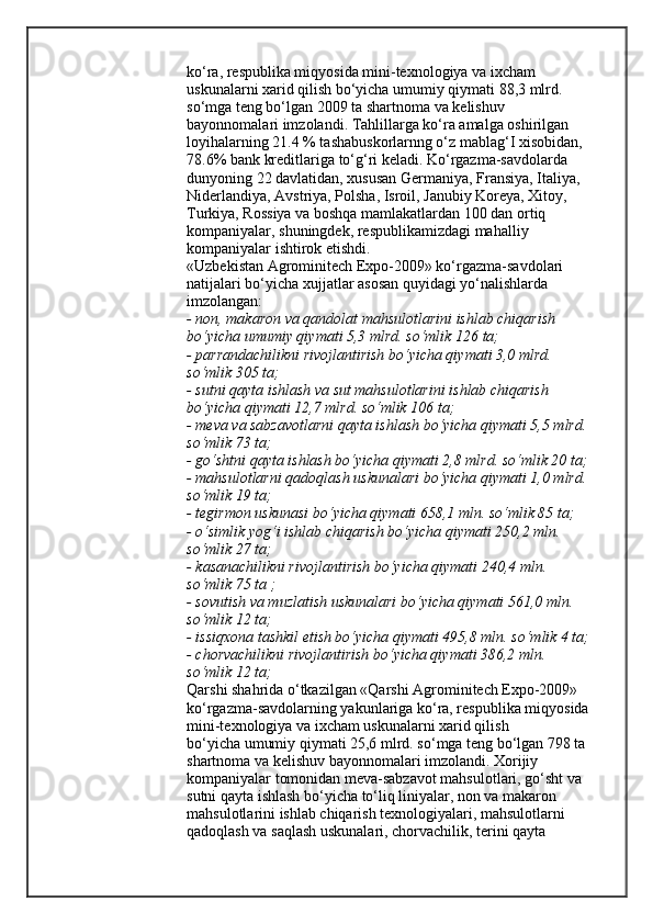 ko‘ra, respublika miqyosida mini-texnologiya va ixcham 
uskunalarni xarid qilish bo‘yicha umumiy qiymati 88,3 mlrd. 
so‘mga teng bo‘lgan 2009 ta shartnoma va kelishuv 
bayonnomalari imzolandi. Tahlillarga ko‘ra amalga oshirilgan 
loyihalarning 21.4 % tashabuskorlarnng o‘z mablag‘I xisobidan, 
78.6% bank kreditlariga to‘g‘ri keladi. Ko‘rgazma-savdolarda 
dunyoning 22 davlatidan, xususan Germaniya, Fransiya, Italiya, 
Niderlandiya, Avstriya, Polsha, Isroil, Janubiy Koreya, Xitoy,
Turkiya, Rossiya va boshqa mamlakatlardan 100 dan ortiq 
kompaniyalar, shuningdek, respublikamizdagi mahalliy 
kompaniyalar ishtirok etishdi.
«Uzbekistan Agrominitech Expo-2009» ko‘rgazma-savdolari 
natijalari bo‘yicha xujjatlar asosan quyidagi yo‘nalishlarda 
imzolangan:
- non, makaron va qandolat mahsulotlarini ishlab chiqarish 
bo‘yicha umumiy qiymati 5,3 mlrd. so‘mlik 126 ta;
- parrandachilikni rivojlantirish bo‘yicha qiymati 3,0 mlrd. 
so‘mlik 305 ta;
- sutni qayta ishlash va sut mahsulotlarini ishlab chiqarish 
bo‘yicha qiymati 12,7 mlrd. so‘mlik 106 ta;
- meva va sabzavotlarni qayta ishlash bo‘yicha qiymati 5,5 mlrd. 
so‘mlik 73 ta;
- go‘shtni qayta ishlash bo‘yicha qiymati 2,8 mlrd. so‘mlik 20 ta;
- mahsulotlarni qadoqlash uskunalari bo‘yicha qiymati 1,0 mlrd. 
so‘mlik 19 ta;
- tegirmon uskunasi bo‘yicha qiymati 658,1 mln. so‘mlik 85 ta;
- o‘simlik yog‘i ishlab chiqarish bo‘yicha qiymati 250,2 mln. 
so‘mlik 27 ta;
- kasanachilikni rivojlantirish bo‘yicha qiymati 240,4 mln. 
so‘mlik 75 ta ;
- sovutish va muzlatish uskunalari bo‘yicha qiymati 561,0 mln. 
so‘mlik 12 ta;
- issiqxona tashkil etish bo‘yicha qiymati 495,8 mln. so‘mlik 4 ta;
- chorvachilikni rivojlantirish bo‘yicha qiymati 386,2 mln. 
so‘mlik 12 ta;
Qarshi shahrida o‘tkazilgan «Qarshi Agrominitech Expo-2009» 
ko‘rgazma-savdolarning yakunlariga ko‘ra, respublika miqyosida
mini-texnologiya va ixcham uskunalarni xarid qilish
bo‘yicha umumiy qiymati 25,6 mlrd. so‘mga teng bo‘lgan 798 ta 
shartnoma va kelishuv bayonnomalari imzolandi. Xorijiy 
kompaniyalar tomonidan meva-sabzavot mahsulotlari, go‘sht va 
sutni qayta ishlash bo‘yicha to‘liq liniyalar, non va makaron 
mahsulotlarini ishlab chiqarish texnologiyalari, mahsulotlarni 
qadoqlash va saqlash uskunalari, chorvachilik, terini qayta
