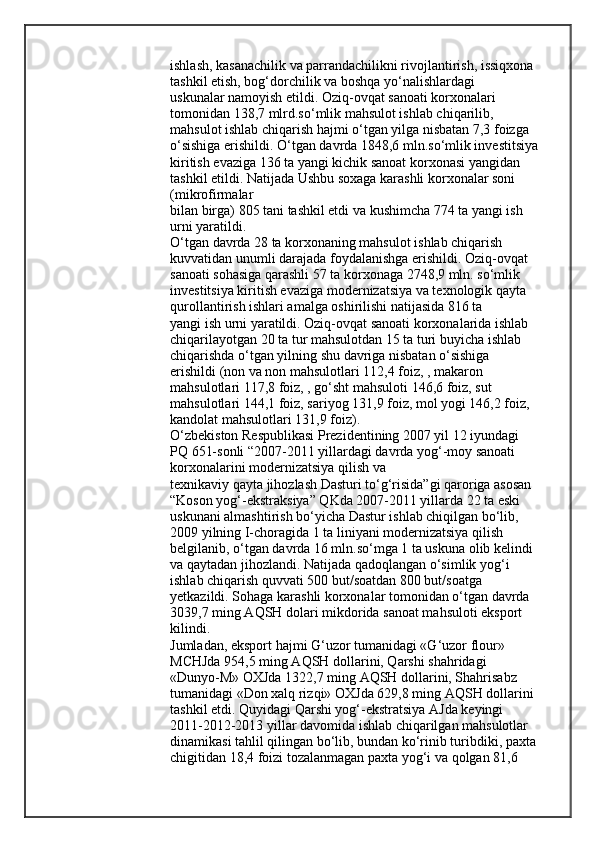 ishlash, kasanachilik va parrandachilikni rivojlantirish, issiqxona 
tashkil etish, bog‘dorchilik va boshqa yo‘nalishlardagi
uskunalar namoyish etildi. Oziq-ovqat sanoati korxonalari 
tomonidan 138,7 mlrd.so‘mlik mahsulot ishlab chiqarilib, 
mahsulot ishlab chiqarish hajmi o‘tgan yilga nisbatan 7,3 foizga 
o‘sishiga erishildi. O‘tgan davrda 1848,6 mln.so‘mlik investitsiya
kiritish evaziga 136 ta yangi kichik sanoat korxonasi yangidan 
tashkil etildi. Natijada Ushbu soxaga karashli korxonalar soni 
(mikrofirmalar
bilan birga) 805 tani tashkil etdi va kushimcha 774 ta yangi ish 
urni yaratildi.
O‘tgan davrda 28 ta korxonaning mahsulot ishlab chiqarish 
kuvvatidan unumli darajada foydalanishga erishildi. Oziq-ovqat 
sanoati sohasiga qarashli 57 ta korxonaga 2748,9 mln. so‘mlik 
investitsiya kiritish evaziga modernizatsiya va texnologik qayta 
qurollantirish ishlari amalga oshirilishi natijasida 816 ta
yangi ish urni yaratildi. Oziq-ovqat sanoati korxonalarida ishlab 
chiqarilayotgan 20 ta tur mahsulotdan 15 ta turi buyicha ishlab 
chiqarishda o‘tgan yilning shu davriga nisbatan o‘sishiga 
erishildi (non va non mahsulotlari 112,4 foiz, , makaron 
mahsulotlari 117,8 foiz, , go‘sht mahsuloti 146,6 foiz, sut 
mahsulotlari 144,1 foiz, sariyog 131,9 foiz, mol yogi 146,2 foiz, 
kandolat mahsulotlari 131,9 foiz).
O‘zbekiston Respublikasi Prezidentining 2007 yil 12 iyundagi 
PQ 651-sonli “2007-2011 yillardagi davrda yog‘-moy sanoati 
korxonalarini modernizatsiya qilish va
texnikaviy qayta jihozlash Dasturi to‘g‘risida”gi qaroriga asosan 
“Koson yog‘-ekstraksiya” QKda 2007-2011 yillarda 22 ta eski 
uskunani almashtirish bo‘yicha Dastur ishlab chiqilgan bo‘lib, 
2009 yilning I-choragida 1 ta liniyani modernizatsiya qilish 
belgilanib, o‘tgan davrda 16 mln.so‘mga 1 ta uskuna olib kelindi 
va qaytadan jihozlandi. Natijada qadoqlangan o‘simlik yog‘i 
ishlab chiqarish quvvati 500 but/soatdan 800 but/soatga 
yetkazildi. Sohaga karashli korxonalar tomonidan o‘tgan davrda 
3039,7 ming AQSH dolari mikdorida sanoat mahsuloti eksport 
kilindi.
Jumladan, eksport hajmi G‘uzor tumanidagi «G‘uzor flour» 
MCHJda 954,5 ming AQSH dollarini, Qarshi shahridagi 
«Dunyo-M» OXJda 1322,7 ming AQSH dollarini, Shahrisabz 
tumanidagi «Don xalq rizqi» OXJda 629,8 ming AQSH dollarini 
tashkil etdi.   Quyidagi Qarshi yog‘-ekstratsiya AJda keyingi 
2011-2012-2013 yillar davomida ishlab chiqarilgan mahsulotlar 
dinamikasi tahlil qilingan bo‘lib, bundan ko‘rinib turibdiki, paxta
chigitidan 18,4 foizi tozalanmagan paxta yog‘i va qolgan 81,6