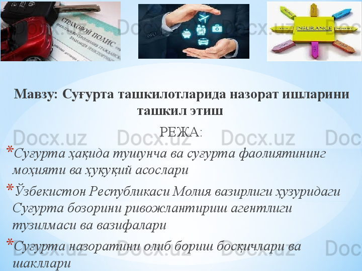 Мавзу:  Суғурта ташкилотларида назорат ишларини 
ташкил этиш  
РЕЖА:
* Суғурта ҳақида тушунча ва суғурта фаолиятининг 
моҳияти ва ҳуқуқий асослари
* Ўзбекистон Республикаси Молия вазирлиги ҳузуридаги 
Суғурта бозорини ривожлантириш агентлиги 
тузилмаси ва  вазифалари
* Суғурта назоратини олиб бориш босқичлари ва 
шакллари