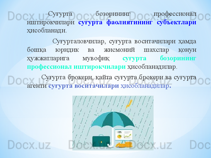 Суғурта  бозорининг  профессионал 
иштирокчилари  суғурта  фаолиятининг  субъектлари  
ҳисобланади.
                    Суғурталовчилар,  суғурта  воситачилари  ҳамда 
бошқа  юридик  ва  жисмоний  шахслар  қонун 
ҳужжатларига  мувофиқ  суғурта  бозорининг 
профессионал иштирокчилари  ҳисобланадилар.
          Суғурта брокери, қайта суғурта брокери ва суғурта 
агенти  суғурта воситачилари  ҳисобланадилар . 