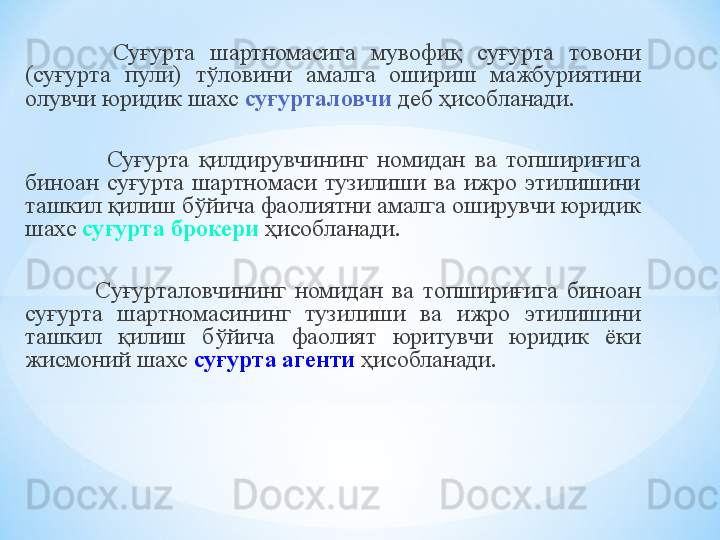   Суғурта  шартномасига  мувофиқ  суғурта  товони 
(суғурта  пули)  тўловини  амалга  ошириш  мажбуриятини 
олувчи юридик шахс  суғурталовчи   деб ҳисобланади .
                    Суғурта  қилдирувчининг  номидан  ва  топшириғига 
биноан  суғурта  шартномаси  тузилиши  ва  ижро  этилишини 
ташкил қилиш бўйича фаолиятни амалга оширувчи юридик 
шахс  суғурта брокери   ҳисобланади .
                  Суғурталовчининг  номидан  ва  топшириғига  биноан 
суғурта  шартномасининг  тузилиши  ва  ижро  этилишини 
ташкил  қилиш  бўйича  фаолият  юритувчи  юридик  ёки 
жисмоний шахс  суғурта агенти   ҳисобланади . 